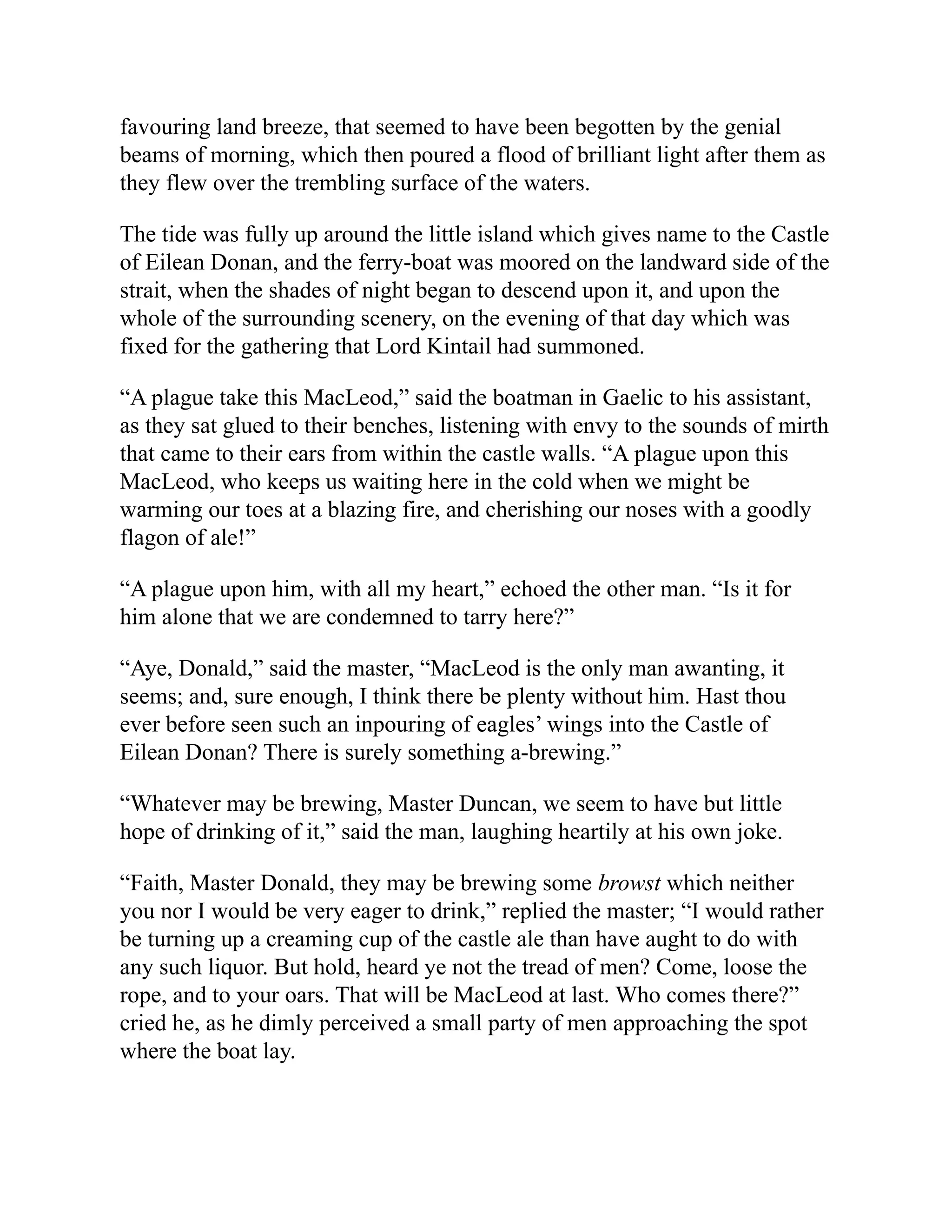 favouring land breeze, that seemed to have been begotten by the genial
beams of morning, which then poured a flood of brilliant light after them as
they flew over the trembling surface of the waters.
The tide was fully up around the little island which gives name to the Castle
of Eilean Donan, and the ferry-boat was moored on the landward side of the
strait, when the shades of night began to descend upon it, and upon the
whole of the surrounding scenery, on the evening of that day which was
fixed for the gathering that Lord Kintail had summoned.
“A plague take this MacLeod,” said the boatman in Gaelic to his assistant,
as they sat glued to their benches, listening with envy to the sounds of mirth
that came to their ears from within the castle walls. “A plague upon this
MacLeod, who keeps us waiting here in the cold when we might be
warming our toes at a blazing fire, and cherishing our noses with a goodly
flagon of ale!”
“A plague upon him, with all my heart,” echoed the other man. “Is it for
him alone that we are condemned to tarry here?”
“Aye, Donald,” said the master, “MacLeod is the only man awanting, it
seems; and, sure enough, I think there be plenty without him. Hast thou
ever before seen such an inpouring of eagles’ wings into the Castle of
Eilean Donan? There is surely something a-brewing.”
“Whatever may be brewing, Master Duncan, we seem to have but little
hope of drinking of it,” said the man, laughing heartily at his own joke.
“Faith, Master Donald, they may be brewing some browst which neither
you nor I would be very eager to drink,” replied the master; “I would rather
be turning up a creaming cup of the castle ale than have aught to do with
any such liquor. But hold, heard ye not the tread of men? Come, loose the
rope, and to your oars. That will be MacLeod at last. Who comes there?”
cried he, as he dimly perceived a small party of men approaching the spot
where the boat lay.
 