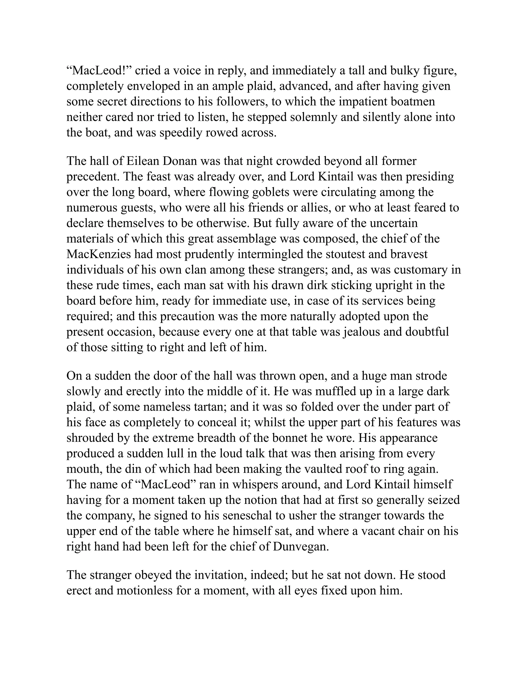 “MacLeod!” cried a voice in reply, and immediately a tall and bulky figure,
completely enveloped in an ample plaid, advanced, and after having given
some secret directions to his followers, to which the impatient boatmen
neither cared nor tried to listen, he stepped solemnly and silently alone into
the boat, and was speedily rowed across.
The hall of Eilean Donan was that night crowded beyond all former
precedent. The feast was already over, and Lord Kintail was then presiding
over the long board, where flowing goblets were circulating among the
numerous guests, who were all his friends or allies, or who at least feared to
declare themselves to be otherwise. But fully aware of the uncertain
materials of which this great assemblage was composed, the chief of the
MacKenzies had most prudently intermingled the stoutest and bravest
individuals of his own clan among these strangers; and, as was customary in
these rude times, each man sat with his drawn dirk sticking upright in the
board before him, ready for immediate use, in case of its services being
required; and this precaution was the more naturally adopted upon the
present occasion, because every one at that table was jealous and doubtful
of those sitting to right and left of him.
On a sudden the door of the hall was thrown open, and a huge man strode
slowly and erectly into the middle of it. He was muffled up in a large dark
plaid, of some nameless tartan; and it was so folded over the under part of
his face as completely to conceal it; whilst the upper part of his features was
shrouded by the extreme breadth of the bonnet he wore. His appearance
produced a sudden lull in the loud talk that was then arising from every
mouth, the din of which had been making the vaulted roof to ring again.
The name of “MacLeod” ran in whispers around, and Lord Kintail himself
having for a moment taken up the notion that had at first so generally seized
the company, he signed to his seneschal to usher the stranger towards the
upper end of the table where he himself sat, and where a vacant chair on his
right hand had been left for the chief of Dunvegan.
The stranger obeyed the invitation, indeed; but he sat not down. He stood
erect and motionless for a moment, with all eyes fixed upon him.
 