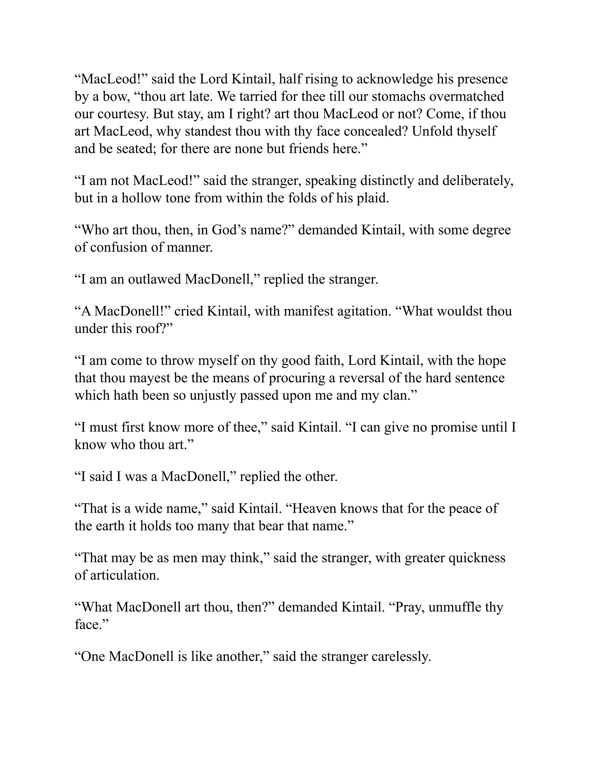 “MacLeod!” said the Lord Kintail, half rising to acknowledge his presence
by a bow, “thou art late. We tarried for thee till our stomachs overmatched
our courtesy. But stay, am I right? art thou MacLeod or not? Come, if thou
art MacLeod, why standest thou with thy face concealed? Unfold thyself
and be seated; for there are none but friends here.”
“I am not MacLeod!” said the stranger, speaking distinctly and deliberately,
but in a hollow tone from within the folds of his plaid.
“Who art thou, then, in God’s name?” demanded Kintail, with some degree
of confusion of manner.
“I am an outlawed MacDonell,” replied the stranger.
“A MacDonell!” cried Kintail, with manifest agitation. “What wouldst thou
under this roof?”
“I am come to throw myself on thy good faith, Lord Kintail, with the hope
that thou mayest be the means of procuring a reversal of the hard sentence
which hath been so unjustly passed upon me and my clan.”
“I must first know more of thee,” said Kintail. “I can give no promise until I
know who thou art.”
“I said I was a MacDonell,” replied the other.
“That is a wide name,” said Kintail. “Heaven knows that for the peace of
the earth it holds too many that bear that name.”
“That may be as men may think,” said the stranger, with greater quickness
of articulation.
“What MacDonell art thou, then?” demanded Kintail. “Pray, unmuffle thy
face.”
“One MacDonell is like another,” said the stranger carelessly.
 