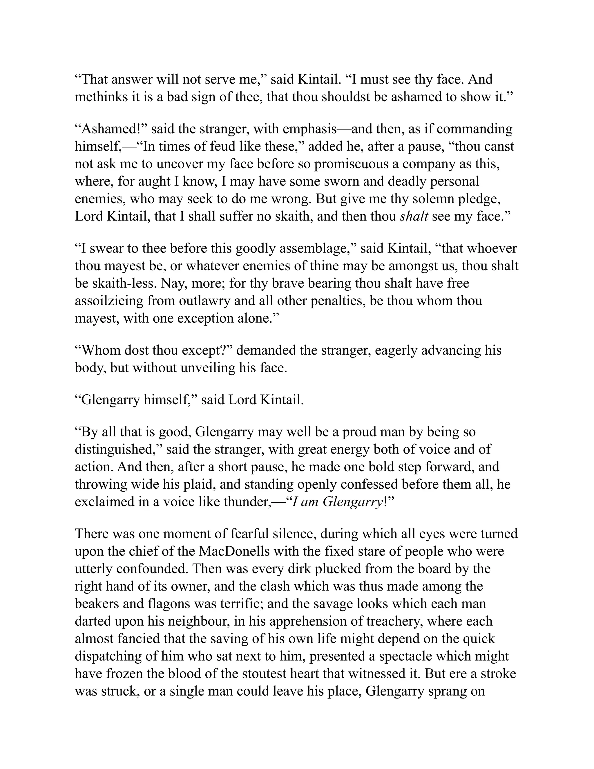 “That answer will not serve me,” said Kintail. “I must see thy face. And
methinks it is a bad sign of thee, that thou shouldst be ashamed to show it.”
“Ashamed!” said the stranger, with emphasis—and then, as if commanding
himself,—“In times of feud like these,” added he, after a pause, “thou canst
not ask me to uncover my face before so promiscuous a company as this,
where, for aught I know, I may have some sworn and deadly personal
enemies, who may seek to do me wrong. But give me thy solemn pledge,
Lord Kintail, that I shall suffer no skaith, and then thou shalt see my face.”
“I swear to thee before this goodly assemblage,” said Kintail, “that whoever
thou mayest be, or whatever enemies of thine may be amongst us, thou shalt
be skaith-less. Nay, more; for thy brave bearing thou shalt have free
assoilzieing from outlawry and all other penalties, be thou whom thou
mayest, with one exception alone.”
“Whom dost thou except?” demanded the stranger, eagerly advancing his
body, but without unveiling his face.
“Glengarry himself,” said Lord Kintail.
“By all that is good, Glengarry may well be a proud man by being so
distinguished,” said the stranger, with great energy both of voice and of
action. And then, after a short pause, he made one bold step forward, and
throwing wide his plaid, and standing openly confessed before them all, he
exclaimed in a voice like thunder,—“I am Glengarry!”
There was one moment of fearful silence, during which all eyes were turned
upon the chief of the MacDonells with the fixed stare of people who were
utterly confounded. Then was every dirk plucked from the board by the
right hand of its owner, and the clash which was thus made among the
beakers and flagons was terrific; and the savage looks which each man
darted upon his neighbour, in his apprehension of treachery, where each
almost fancied that the saving of his own life might depend on the quick
dispatching of him who sat next to him, presented a spectacle which might
have frozen the blood of the stoutest heart that witnessed it. But ere a stroke
was struck, or a single man could leave his place, Glengarry sprang on
 