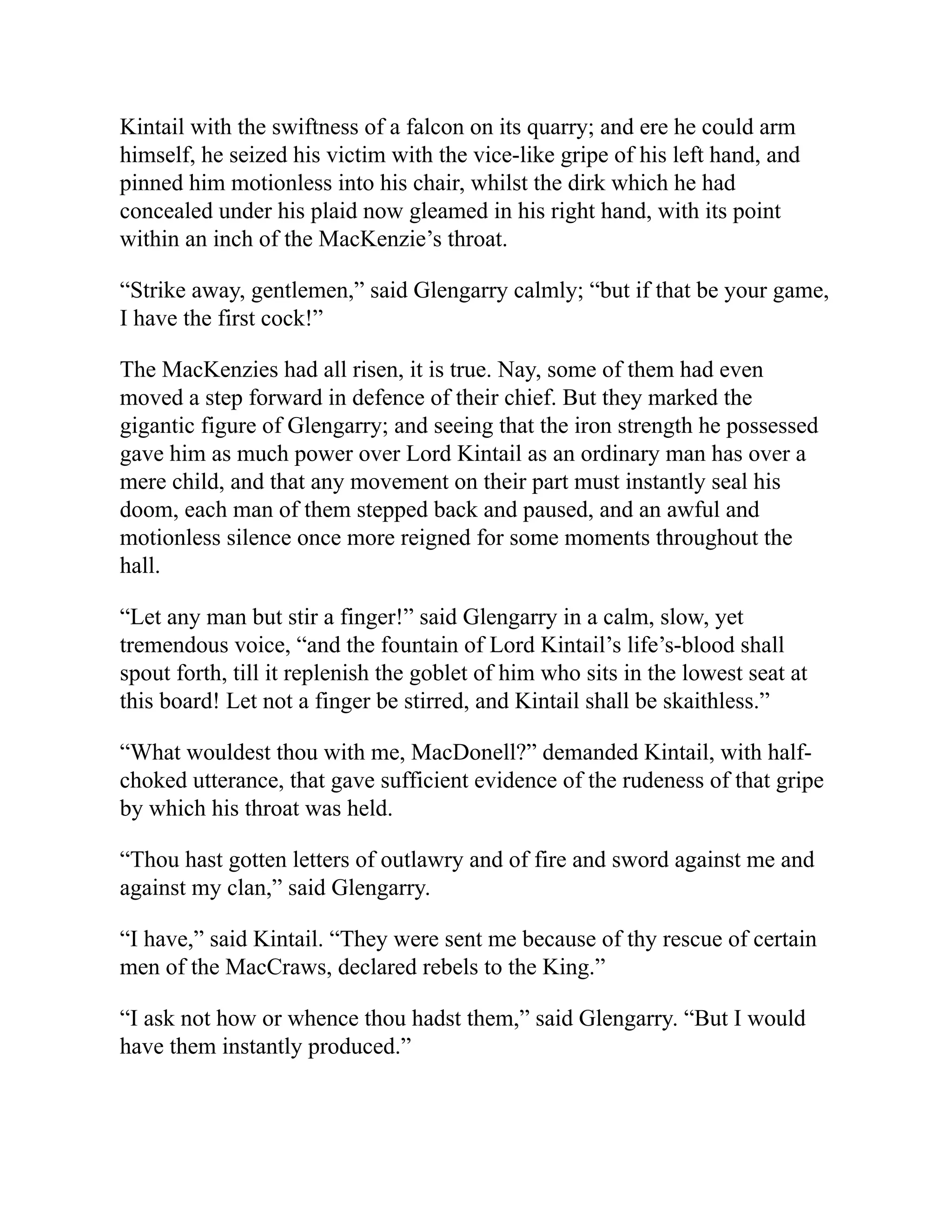 Kintail with the swiftness of a falcon on its quarry; and ere he could arm
himself, he seized his victim with the vice-like gripe of his left hand, and
pinned him motionless into his chair, whilst the dirk which he had
concealed under his plaid now gleamed in his right hand, with its point
within an inch of the MacKenzie’s throat.
“Strike away, gentlemen,” said Glengarry calmly; “but if that be your game,
I have the first cock!”
The MacKenzies had all risen, it is true. Nay, some of them had even
moved a step forward in defence of their chief. But they marked the
gigantic figure of Glengarry; and seeing that the iron strength he possessed
gave him as much power over Lord Kintail as an ordinary man has over a
mere child, and that any movement on their part must instantly seal his
doom, each man of them stepped back and paused, and an awful and
motionless silence once more reigned for some moments throughout the
hall.
“Let any man but stir a finger!” said Glengarry in a calm, slow, yet
tremendous voice, “and the fountain of Lord Kintail’s life’s-blood shall
spout forth, till it replenish the goblet of him who sits in the lowest seat at
this board! Let not a finger be stirred, and Kintail shall be skaithless.”
“What wouldest thou with me, MacDonell?” demanded Kintail, with half-
choked utterance, that gave sufficient evidence of the rudeness of that gripe
by which his throat was held.
“Thou hast gotten letters of outlawry and of fire and sword against me and
against my clan,” said Glengarry.
“I have,” said Kintail. “They were sent me because of thy rescue of certain
men of the MacCraws, declared rebels to the King.”
“I ask not how or whence thou hadst them,” said Glengarry. “But I would
have them instantly produced.”
 