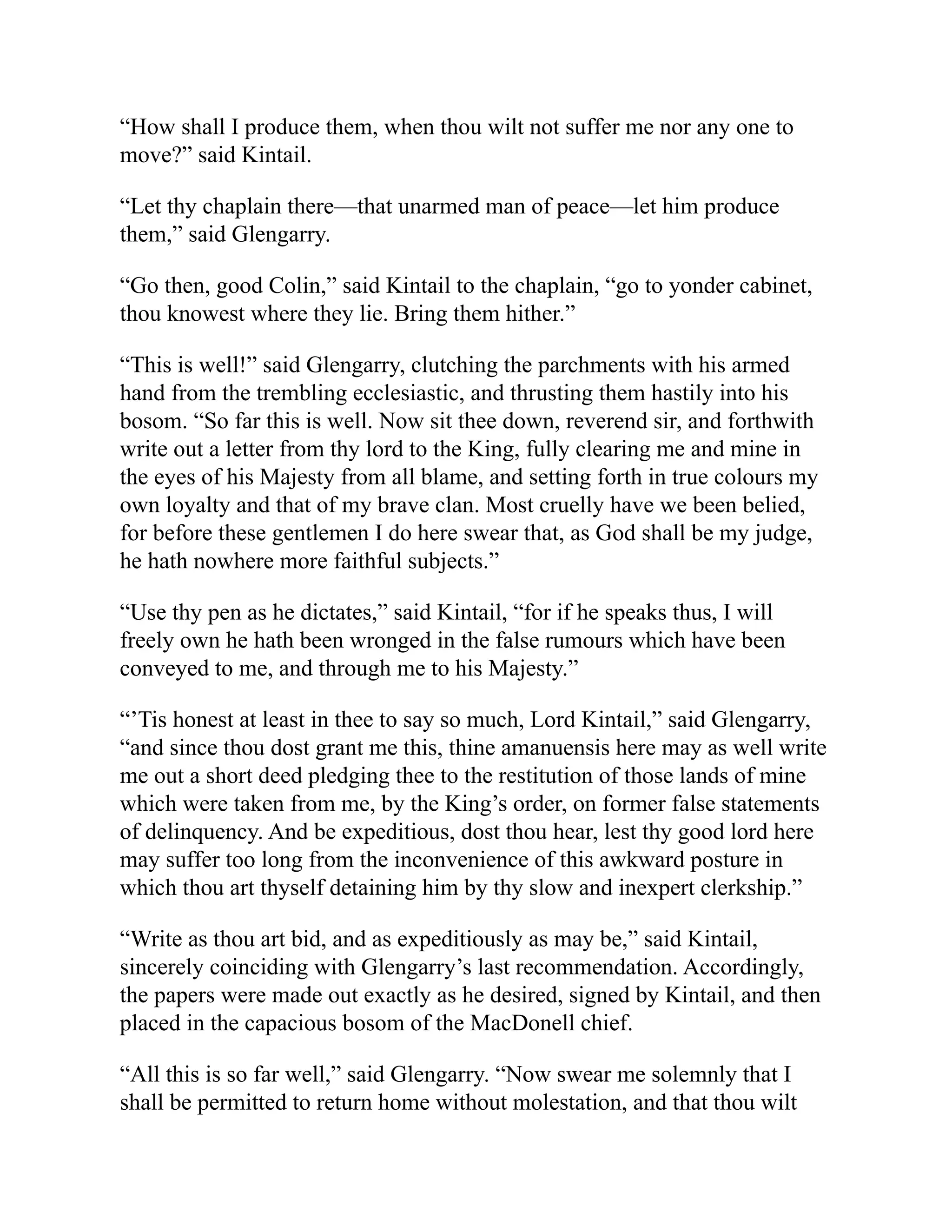 “How shall I produce them, when thou wilt not suffer me nor any one to
move?” said Kintail.
“Let thy chaplain there—that unarmed man of peace—let him produce
them,” said Glengarry.
“Go then, good Colin,” said Kintail to the chaplain, “go to yonder cabinet,
thou knowest where they lie. Bring them hither.”
“This is well!” said Glengarry, clutching the parchments with his armed
hand from the trembling ecclesiastic, and thrusting them hastily into his
bosom. “So far this is well. Now sit thee down, reverend sir, and forthwith
write out a letter from thy lord to the King, fully clearing me and mine in
the eyes of his Majesty from all blame, and setting forth in true colours my
own loyalty and that of my brave clan. Most cruelly have we been belied,
for before these gentlemen I do here swear that, as God shall be my judge,
he hath nowhere more faithful subjects.”
“Use thy pen as he dictates,” said Kintail, “for if he speaks thus, I will
freely own he hath been wronged in the false rumours which have been
conveyed to me, and through me to his Majesty.”
“’Tis honest at least in thee to say so much, Lord Kintail,” said Glengarry,
“and since thou dost grant me this, thine amanuensis here may as well write
me out a short deed pledging thee to the restitution of those lands of mine
which were taken from me, by the King’s order, on former false statements
of delinquency. And be expeditious, dost thou hear, lest thy good lord here
may suffer too long from the inconvenience of this awkward posture in
which thou art thyself detaining him by thy slow and inexpert clerkship.”
“Write as thou art bid, and as expeditiously as may be,” said Kintail,
sincerely coinciding with Glengarry’s last recommendation. Accordingly,
the papers were made out exactly as he desired, signed by Kintail, and then
placed in the capacious bosom of the MacDonell chief.
“All this is so far well,” said Glengarry. “Now swear me solemnly that I
shall be permitted to return home without molestation, and that thou wilt
 