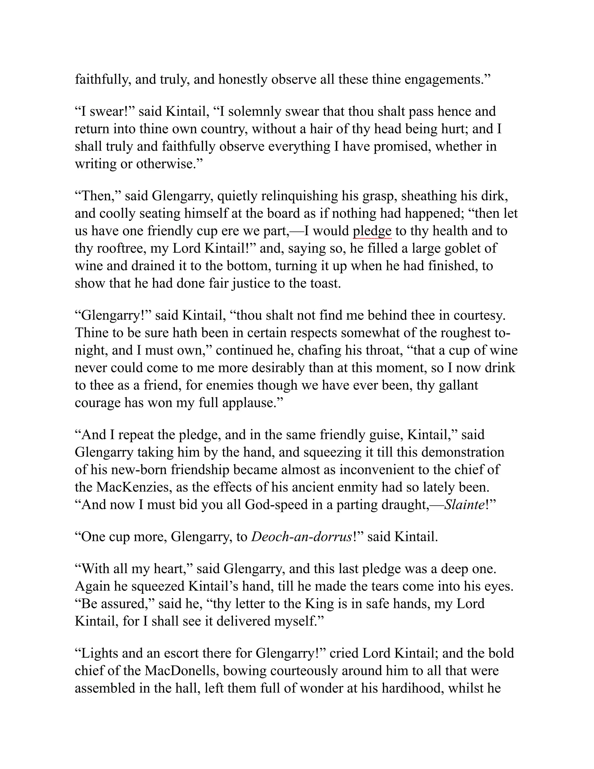 faithfully, and truly, and honestly observe all these thine engagements.”
“I swear!” said Kintail, “I solemnly swear that thou shalt pass hence and
return into thine own country, without a hair of thy head being hurt; and I
shall truly and faithfully observe everything I have promised, whether in
writing or otherwise.”
“Then,” said Glengarry, quietly relinquishing his grasp, sheathing his dirk,
and coolly seating himself at the board as if nothing had happened; “then let
us have one friendly cup ere we part,—I would pledge to thy health and to
thy rooftree, my Lord Kintail!” and, saying so, he filled a large goblet of
wine and drained it to the bottom, turning it up when he had finished, to
show that he had done fair justice to the toast.
“Glengarry!” said Kintail, “thou shalt not find me behind thee in courtesy.
Thine to be sure hath been in certain respects somewhat of the roughest to-
night, and I must own,” continued he, chafing his throat, “that a cup of wine
never could come to me more desirably than at this moment, so I now drink
to thee as a friend, for enemies though we have ever been, thy gallant
courage has won my full applause.”
“And I repeat the pledge, and in the same friendly guise, Kintail,” said
Glengarry taking him by the hand, and squeezing it till this demonstration
of his new-born friendship became almost as inconvenient to the chief of
the MacKenzies, as the effects of his ancient enmity had so lately been.
“And now I must bid you all God-speed in a parting draught,—Slainte!”
“One cup more, Glengarry, to Deoch-an-dorrus!” said Kintail.
“With all my heart,” said Glengarry, and this last pledge was a deep one.
Again he squeezed Kintail’s hand, till he made the tears come into his eyes.
“Be assured,” said he, “thy letter to the King is in safe hands, my Lord
Kintail, for I shall see it delivered myself.”
“Lights and an escort there for Glengarry!” cried Lord Kintail; and the bold
chief of the MacDonells, bowing courteously around him to all that were
assembled in the hall, left them full of wonder at his hardihood, whilst he
 