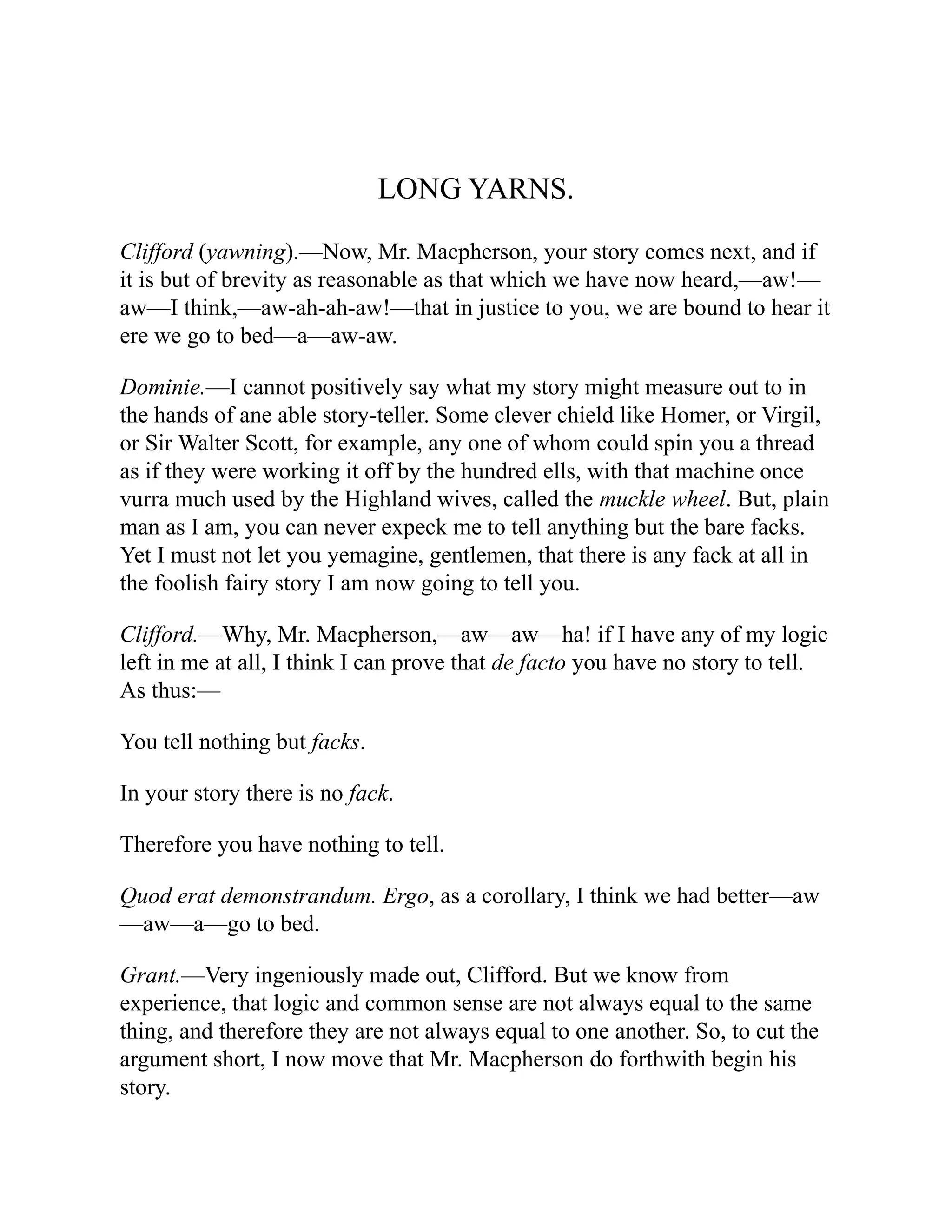 LONG YARNS.
Clifford (yawning).—Now, Mr. Macpherson, your story comes next, and if
it is but of brevity as reasonable as that which we have now heard,—aw!—
aw—I think,—aw-ah-ah-aw!—that in justice to you, we are bound to hear it
ere we go to bed—a—aw-aw.
Dominie.—I cannot positively say what my story might measure out to in
the hands of ane able story-teller. Some clever chield like Homer, or Virgil,
or Sir Walter Scott, for example, any one of whom could spin you a thread
as if they were working it off by the hundred ells, with that machine once
vurra much used by the Highland wives, called the muckle wheel. But, plain
man as I am, you can never expeck me to tell anything but the bare facks.
Yet I must not let you yemagine, gentlemen, that there is any fack at all in
the foolish fairy story I am now going to tell you.
Clifford.—Why, Mr. Macpherson,—aw—aw—ha! if I have any of my logic
left in me at all, I think I can prove that de facto you have no story to tell.
As thus:—
You tell nothing but facks.
In your story there is no fack.
Therefore you have nothing to tell.
Quod erat demonstrandum. Ergo, as a corollary, I think we had better—aw
—aw—a—go to bed.
Grant.—Very ingeniously made out, Clifford. But we know from
experience, that logic and common sense are not always equal to the same
thing, and therefore they are not always equal to one another. So, to cut the
argument short, I now move that Mr. Macpherson do forthwith begin his
story.
 