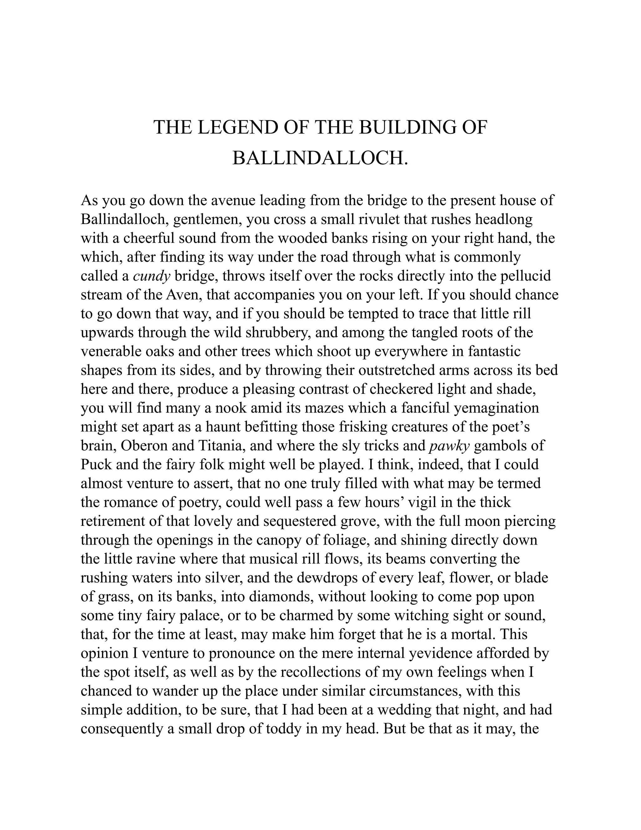 THE LEGEND OF THE BUILDING OF
BALLINDALLOCH.
As you go down the avenue leading from the bridge to the present house of
Ballindalloch, gentlemen, you cross a small rivulet that rushes headlong
with a cheerful sound from the wooded banks rising on your right hand, the
which, after finding its way under the road through what is commonly
called a cundy bridge, throws itself over the rocks directly into the pellucid
stream of the Aven, that accompanies you on your left. If you should chance
to go down that way, and if you should be tempted to trace that little rill
upwards through the wild shrubbery, and among the tangled roots of the
venerable oaks and other trees which shoot up everywhere in fantastic
shapes from its sides, and by throwing their outstretched arms across its bed
here and there, produce a pleasing contrast of checkered light and shade,
you will find many a nook amid its mazes which a fanciful yemagination
might set apart as a haunt befitting those frisking creatures of the poet’s
brain, Oberon and Titania, and where the sly tricks and pawky gambols of
Puck and the fairy folk might well be played. I think, indeed, that I could
almost venture to assert, that no one truly filled with what may be termed
the romance of poetry, could well pass a few hours’ vigil in the thick
retirement of that lovely and sequestered grove, with the full moon piercing
through the openings in the canopy of foliage, and shining directly down
the little ravine where that musical rill flows, its beams converting the
rushing waters into silver, and the dewdrops of every leaf, flower, or blade
of grass, on its banks, into diamonds, without looking to come pop upon
some tiny fairy palace, or to be charmed by some witching sight or sound,
that, for the time at least, may make him forget that he is a mortal. This
opinion I venture to pronounce on the mere internal yevidence afforded by
the spot itself, as well as by the recollections of my own feelings when I
chanced to wander up the place under similar circumstances, with this
simple addition, to be sure, that I had been at a wedding that night, and had
consequently a small drop of toddy in my head. But be that as it may, the
 