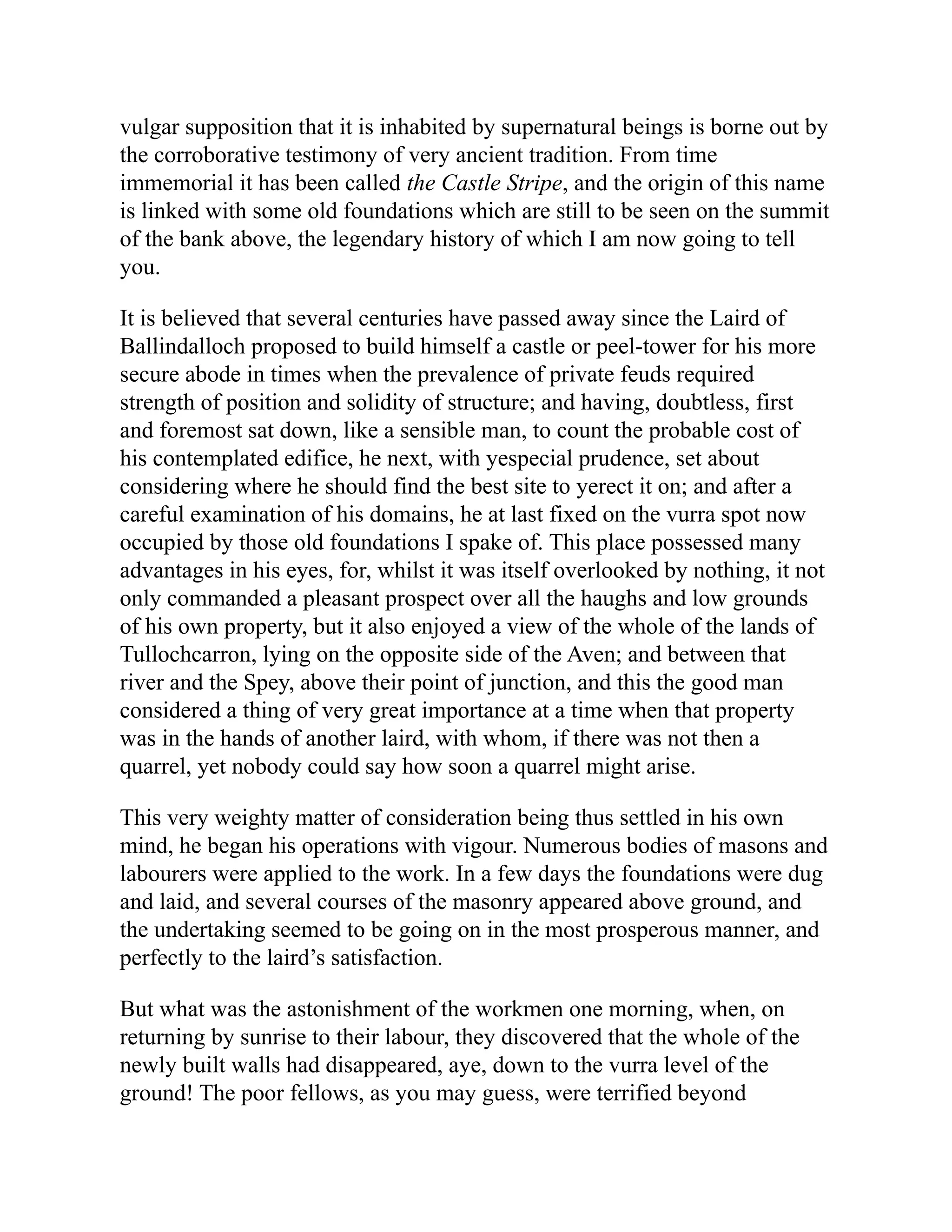 vulgar supposition that it is inhabited by supernatural beings is borne out by
the corroborative testimony of very ancient tradition. From time
immemorial it has been called the Castle Stripe, and the origin of this name
is linked with some old foundations which are still to be seen on the summit
of the bank above, the legendary history of which I am now going to tell
you.
It is believed that several centuries have passed away since the Laird of
Ballindalloch proposed to build himself a castle or peel-tower for his more
secure abode in times when the prevalence of private feuds required
strength of position and solidity of structure; and having, doubtless, first
and foremost sat down, like a sensible man, to count the probable cost of
his contemplated edifice, he next, with yespecial prudence, set about
considering where he should find the best site to yerect it on; and after a
careful examination of his domains, he at last fixed on the vurra spot now
occupied by those old foundations I spake of. This place possessed many
advantages in his eyes, for, whilst it was itself overlooked by nothing, it not
only commanded a pleasant prospect over all the haughs and low grounds
of his own property, but it also enjoyed a view of the whole of the lands of
Tullochcarron, lying on the opposite side of the Aven; and between that
river and the Spey, above their point of junction, and this the good man
considered a thing of very great importance at a time when that property
was in the hands of another laird, with whom, if there was not then a
quarrel, yet nobody could say how soon a quarrel might arise.
This very weighty matter of consideration being thus settled in his own
mind, he began his operations with vigour. Numerous bodies of masons and
labourers were applied to the work. In a few days the foundations were dug
and laid, and several courses of the masonry appeared above ground, and
the undertaking seemed to be going on in the most prosperous manner, and
perfectly to the laird’s satisfaction.
But what was the astonishment of the workmen one morning, when, on
returning by sunrise to their labour, they discovered that the whole of the
newly built walls had disappeared, aye, down to the vurra level of the
ground! The poor fellows, as you may guess, were terrified beyond
 