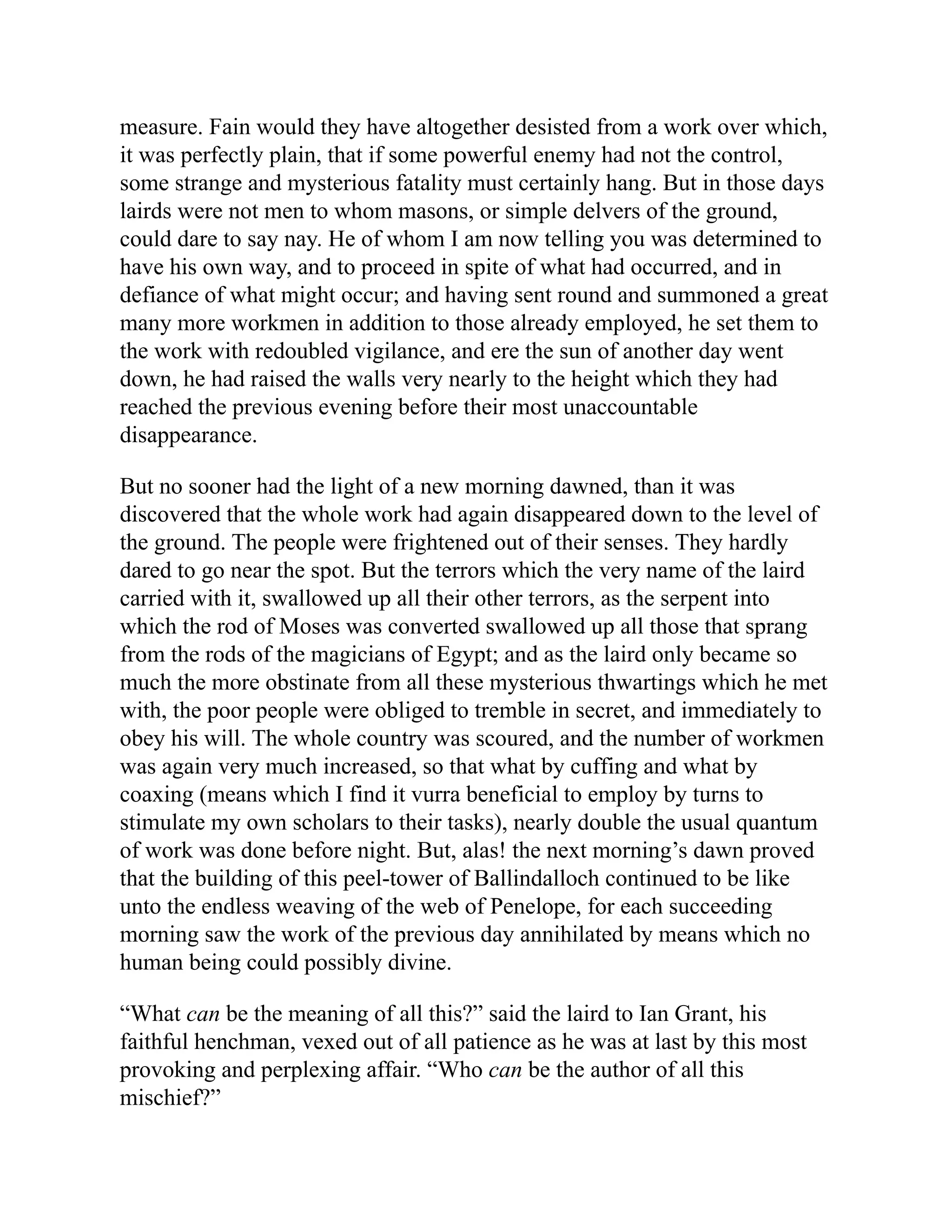 measure. Fain would they have altogether desisted from a work over which,
it was perfectly plain, that if some powerful enemy had not the control,
some strange and mysterious fatality must certainly hang. But in those days
lairds were not men to whom masons, or simple delvers of the ground,
could dare to say nay. He of whom I am now telling you was determined to
have his own way, and to proceed in spite of what had occurred, and in
defiance of what might occur; and having sent round and summoned a great
many more workmen in addition to those already employed, he set them to
the work with redoubled vigilance, and ere the sun of another day went
down, he had raised the walls very nearly to the height which they had
reached the previous evening before their most unaccountable
disappearance.
But no sooner had the light of a new morning dawned, than it was
discovered that the whole work had again disappeared down to the level of
the ground. The people were frightened out of their senses. They hardly
dared to go near the spot. But the terrors which the very name of the laird
carried with it, swallowed up all their other terrors, as the serpent into
which the rod of Moses was converted swallowed up all those that sprang
from the rods of the magicians of Egypt; and as the laird only became so
much the more obstinate from all these mysterious thwartings which he met
with, the poor people were obliged to tremble in secret, and immediately to
obey his will. The whole country was scoured, and the number of workmen
was again very much increased, so that what by cuffing and what by
coaxing (means which I find it vurra beneficial to employ by turns to
stimulate my own scholars to their tasks), nearly double the usual quantum
of work was done before night. But, alas! the next morning’s dawn proved
that the building of this peel-tower of Ballindalloch continued to be like
unto the endless weaving of the web of Penelope, for each succeeding
morning saw the work of the previous day annihilated by means which no
human being could possibly divine.
“What can be the meaning of all this?” said the laird to Ian Grant, his
faithful henchman, vexed out of all patience as he was at last by this most
provoking and perplexing affair. “Who can be the author of all this
mischief?”
 