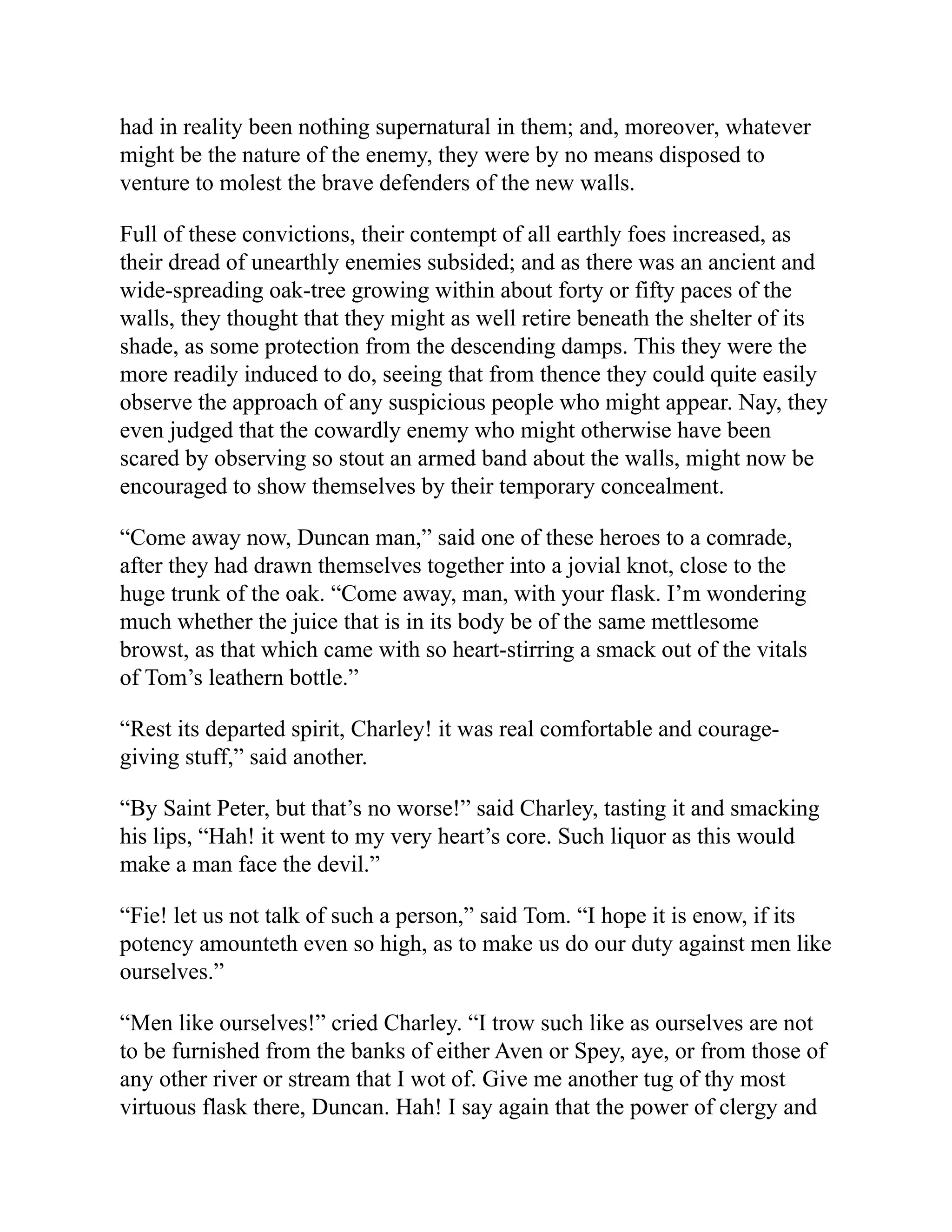 had in reality been nothing supernatural in them; and, moreover, whatever
might be the nature of the enemy, they were by no means disposed to
venture to molest the brave defenders of the new walls.
Full of these convictions, their contempt of all earthly foes increased, as
their dread of unearthly enemies subsided; and as there was an ancient and
wide-spreading oak-tree growing within about forty or fifty paces of the
walls, they thought that they might as well retire beneath the shelter of its
shade, as some protection from the descending damps. This they were the
more readily induced to do, seeing that from thence they could quite easily
observe the approach of any suspicious people who might appear. Nay, they
even judged that the cowardly enemy who might otherwise have been
scared by observing so stout an armed band about the walls, might now be
encouraged to show themselves by their temporary concealment.
“Come away now, Duncan man,” said one of these heroes to a comrade,
after they had drawn themselves together into a jovial knot, close to the
huge trunk of the oak. “Come away, man, with your flask. I’m wondering
much whether the juice that is in its body be of the same mettlesome
browst, as that which came with so heart-stirring a smack out of the vitals
of Tom’s leathern bottle.”
“Rest its departed spirit, Charley! it was real comfortable and courage-
giving stuff,” said another.
“By Saint Peter, but that’s no worse!” said Charley, tasting it and smacking
his lips, “Hah! it went to my very heart’s core. Such liquor as this would
make a man face the devil.”
“Fie! let us not talk of such a person,” said Tom. “I hope it is enow, if its
potency amounteth even so high, as to make us do our duty against men like
ourselves.”
“Men like ourselves!” cried Charley. “I trow such like as ourselves are not
to be furnished from the banks of either Aven or Spey, aye, or from those of
any other river or stream that I wot of. Give me another tug of thy most
virtuous flask there, Duncan. Hah! I say again that the power of clergy and
 
