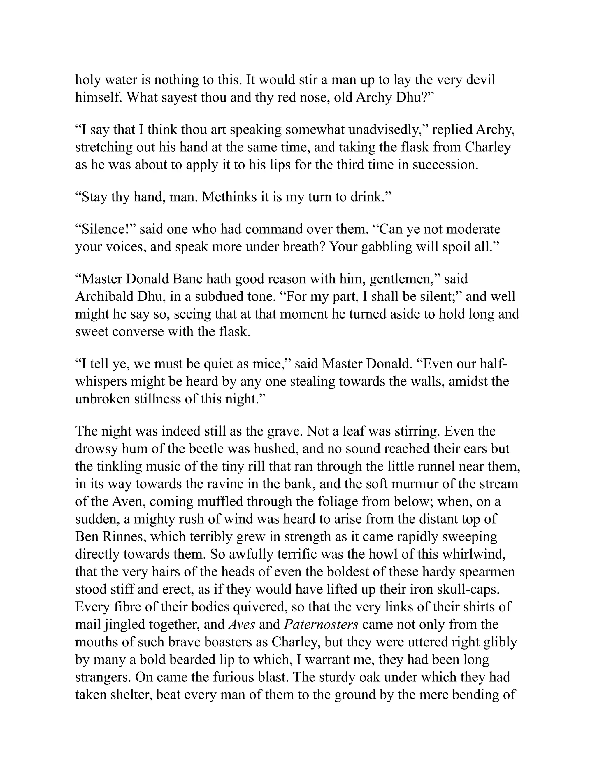 holy water is nothing to this. It would stir a man up to lay the very devil
himself. What sayest thou and thy red nose, old Archy Dhu?”
“I say that I think thou art speaking somewhat unadvisedly,” replied Archy,
stretching out his hand at the same time, and taking the flask from Charley
as he was about to apply it to his lips for the third time in succession.
“Stay thy hand, man. Methinks it is my turn to drink.”
“Silence!” said one who had command over them. “Can ye not moderate
your voices, and speak more under breath? Your gabbling will spoil all.”
“Master Donald Bane hath good reason with him, gentlemen,” said
Archibald Dhu, in a subdued tone. “For my part, I shall be silent;” and well
might he say so, seeing that at that moment he turned aside to hold long and
sweet converse with the flask.
“I tell ye, we must be quiet as mice,” said Master Donald. “Even our half-
whispers might be heard by any one stealing towards the walls, amidst the
unbroken stillness of this night.”
The night was indeed still as the grave. Not a leaf was stirring. Even the
drowsy hum of the beetle was hushed, and no sound reached their ears but
the tinkling music of the tiny rill that ran through the little runnel near them,
in its way towards the ravine in the bank, and the soft murmur of the stream
of the Aven, coming muffled through the foliage from below; when, on a
sudden, a mighty rush of wind was heard to arise from the distant top of
Ben Rinnes, which terribly grew in strength as it came rapidly sweeping
directly towards them. So awfully terrific was the howl of this whirlwind,
that the very hairs of the heads of even the boldest of these hardy spearmen
stood stiff and erect, as if they would have lifted up their iron skull-caps.
Every fibre of their bodies quivered, so that the very links of their shirts of
mail jingled together, and Aves and Paternosters came not only from the
mouths of such brave boasters as Charley, but they were uttered right glibly
by many a bold bearded lip to which, I warrant me, they had been long
strangers. On came the furious blast. The sturdy oak under which they had
taken shelter, beat every man of them to the ground by the mere bending of
 