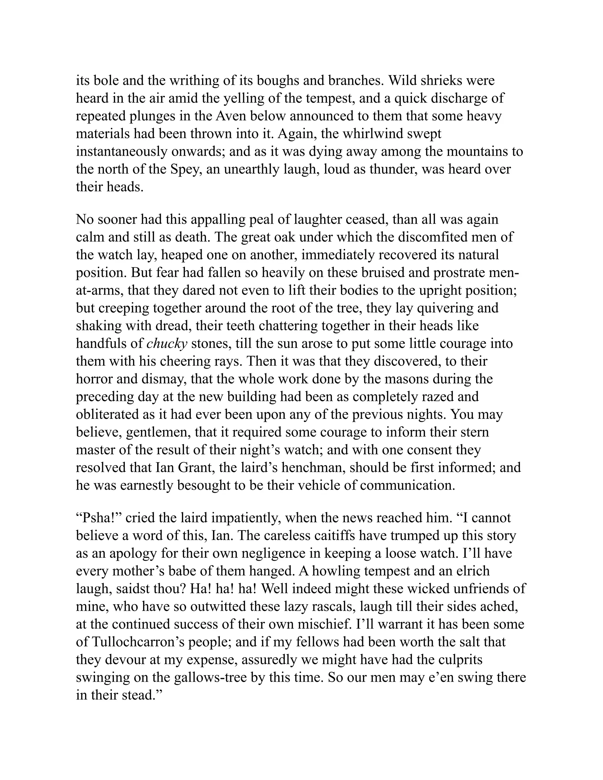 its bole and the writhing of its boughs and branches. Wild shrieks were
heard in the air amid the yelling of the tempest, and a quick discharge of
repeated plunges in the Aven below announced to them that some heavy
materials had been thrown into it. Again, the whirlwind swept
instantaneously onwards; and as it was dying away among the mountains to
the north of the Spey, an unearthly laugh, loud as thunder, was heard over
their heads.
No sooner had this appalling peal of laughter ceased, than all was again
calm and still as death. The great oak under which the discomfited men of
the watch lay, heaped one on another, immediately recovered its natural
position. But fear had fallen so heavily on these bruised and prostrate men-
at-arms, that they dared not even to lift their bodies to the upright position;
but creeping together around the root of the tree, they lay quivering and
shaking with dread, their teeth chattering together in their heads like
handfuls of chucky stones, till the sun arose to put some little courage into
them with his cheering rays. Then it was that they discovered, to their
horror and dismay, that the whole work done by the masons during the
preceding day at the new building had been as completely razed and
obliterated as it had ever been upon any of the previous nights. You may
believe, gentlemen, that it required some courage to inform their stern
master of the result of their night’s watch; and with one consent they
resolved that Ian Grant, the laird’s henchman, should be first informed; and
he was earnestly besought to be their vehicle of communication.
“Psha!” cried the laird impatiently, when the news reached him. “I cannot
believe a word of this, Ian. The careless caitiffs have trumped up this story
as an apology for their own negligence in keeping a loose watch. I’ll have
every mother’s babe of them hanged. A howling tempest and an elrich
laugh, saidst thou? Ha! ha! ha! Well indeed might these wicked unfriends of
mine, who have so outwitted these lazy rascals, laugh till their sides ached,
at the continued success of their own mischief. I’ll warrant it has been some
of Tullochcarron’s people; and if my fellows had been worth the salt that
they devour at my expense, assuredly we might have had the culprits
swinging on the gallows-tree by this time. So our men may e’en swing there
in their stead.”
 