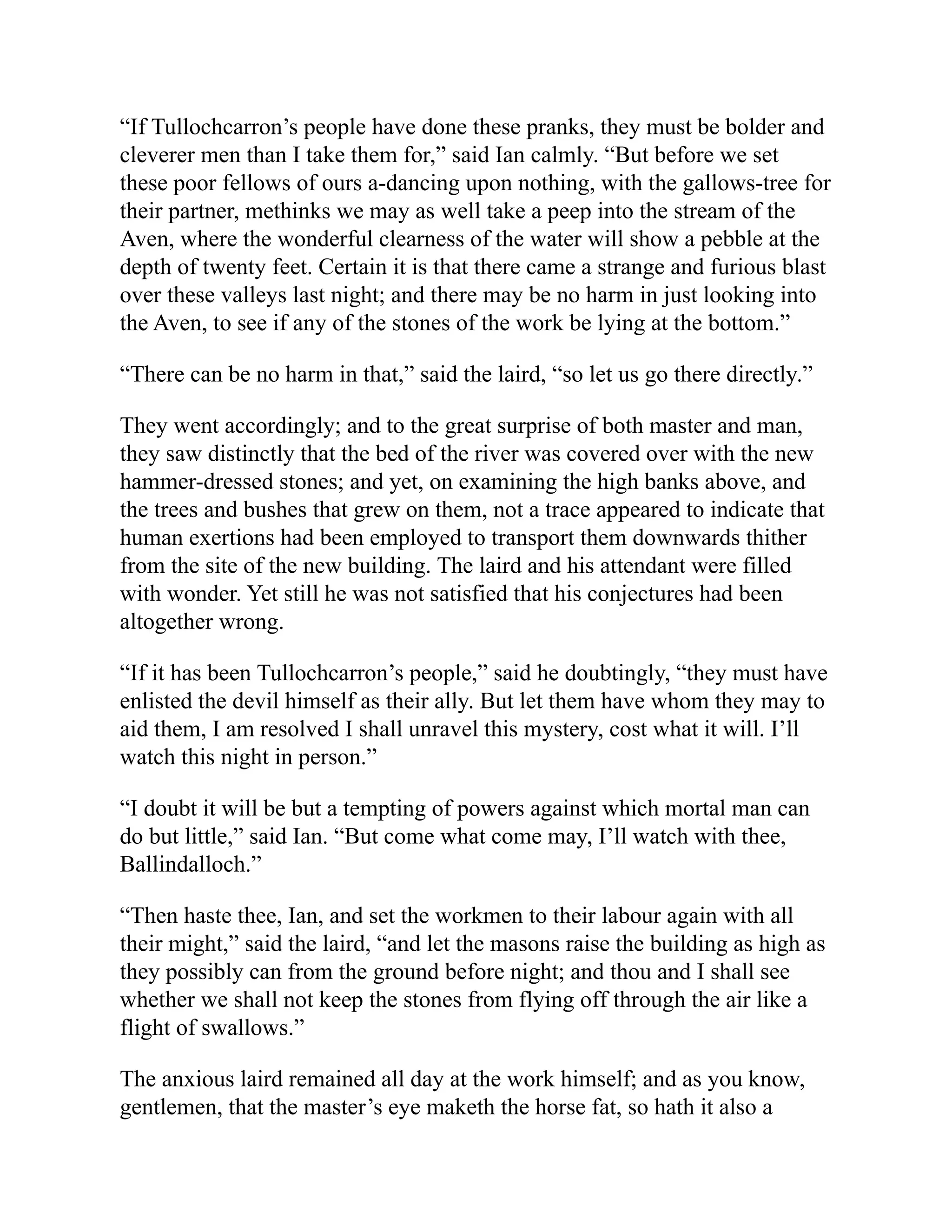 “If Tullochcarron’s people have done these pranks, they must be bolder and
cleverer men than I take them for,” said Ian calmly. “But before we set
these poor fellows of ours a-dancing upon nothing, with the gallows-tree for
their partner, methinks we may as well take a peep into the stream of the
Aven, where the wonderful clearness of the water will show a pebble at the
depth of twenty feet. Certain it is that there came a strange and furious blast
over these valleys last night; and there may be no harm in just looking into
the Aven, to see if any of the stones of the work be lying at the bottom.”
“There can be no harm in that,” said the laird, “so let us go there directly.”
They went accordingly; and to the great surprise of both master and man,
they saw distinctly that the bed of the river was covered over with the new
hammer-dressed stones; and yet, on examining the high banks above, and
the trees and bushes that grew on them, not a trace appeared to indicate that
human exertions had been employed to transport them downwards thither
from the site of the new building. The laird and his attendant were filled
with wonder. Yet still he was not satisfied that his conjectures had been
altogether wrong.
“If it has been Tullochcarron’s people,” said he doubtingly, “they must have
enlisted the devil himself as their ally. But let them have whom they may to
aid them, I am resolved I shall unravel this mystery, cost what it will. I’ll
watch this night in person.”
“I doubt it will be but a tempting of powers against which mortal man can
do but little,” said Ian. “But come what come may, I’ll watch with thee,
Ballindalloch.”
“Then haste thee, Ian, and set the workmen to their labour again with all
their might,” said the laird, “and let the masons raise the building as high as
they possibly can from the ground before night; and thou and I shall see
whether we shall not keep the stones from flying off through the air like a
flight of swallows.”
The anxious laird remained all day at the work himself; and as you know,
gentlemen, that the master’s eye maketh the horse fat, so hath it also a
 