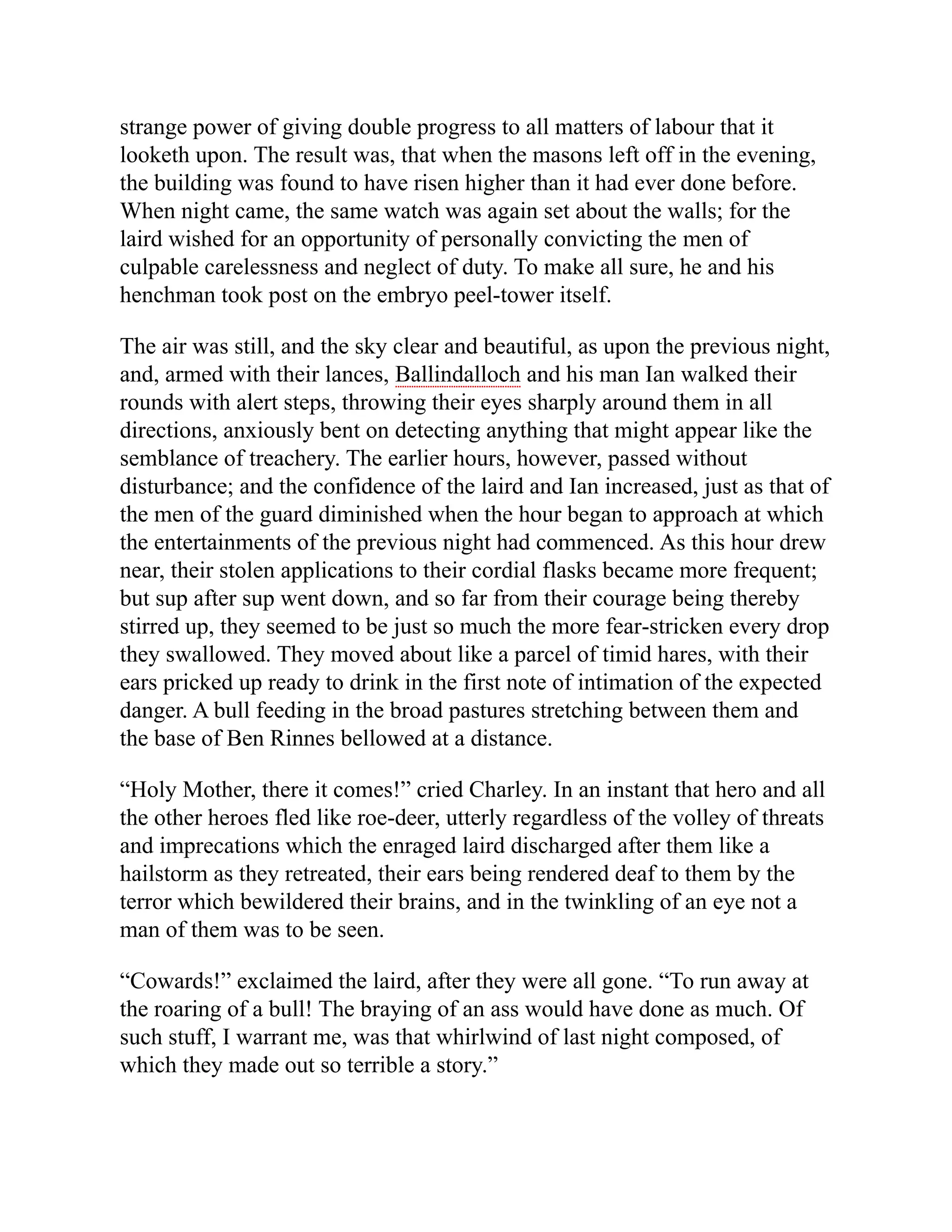 strange power of giving double progress to all matters of labour that it
looketh upon. The result was, that when the masons left off in the evening,
the building was found to have risen higher than it had ever done before.
When night came, the same watch was again set about the walls; for the
laird wished for an opportunity of personally convicting the men of
culpable carelessness and neglect of duty. To make all sure, he and his
henchman took post on the embryo peel-tower itself.
The air was still, and the sky clear and beautiful, as upon the previous night,
and, armed with their lances, Ballindalloch and his man Ian walked their
rounds with alert steps, throwing their eyes sharply around them in all
directions, anxiously bent on detecting anything that might appear like the
semblance of treachery. The earlier hours, however, passed without
disturbance; and the confidence of the laird and Ian increased, just as that of
the men of the guard diminished when the hour began to approach at which
the entertainments of the previous night had commenced. As this hour drew
near, their stolen applications to their cordial flasks became more frequent;
but sup after sup went down, and so far from their courage being thereby
stirred up, they seemed to be just so much the more fear-stricken every drop
they swallowed. They moved about like a parcel of timid hares, with their
ears pricked up ready to drink in the first note of intimation of the expected
danger. A bull feeding in the broad pastures stretching between them and
the base of Ben Rinnes bellowed at a distance.
“Holy Mother, there it comes!” cried Charley. In an instant that hero and all
the other heroes fled like roe-deer, utterly regardless of the volley of threats
and imprecations which the enraged laird discharged after them like a
hailstorm as they retreated, their ears being rendered deaf to them by the
terror which bewildered their brains, and in the twinkling of an eye not a
man of them was to be seen.
“Cowards!” exclaimed the laird, after they were all gone. “To run away at
the roaring of a bull! The braying of an ass would have done as much. Of
such stuff, I warrant me, was that whirlwind of last night composed, of
which they made out so terrible a story.”
 
