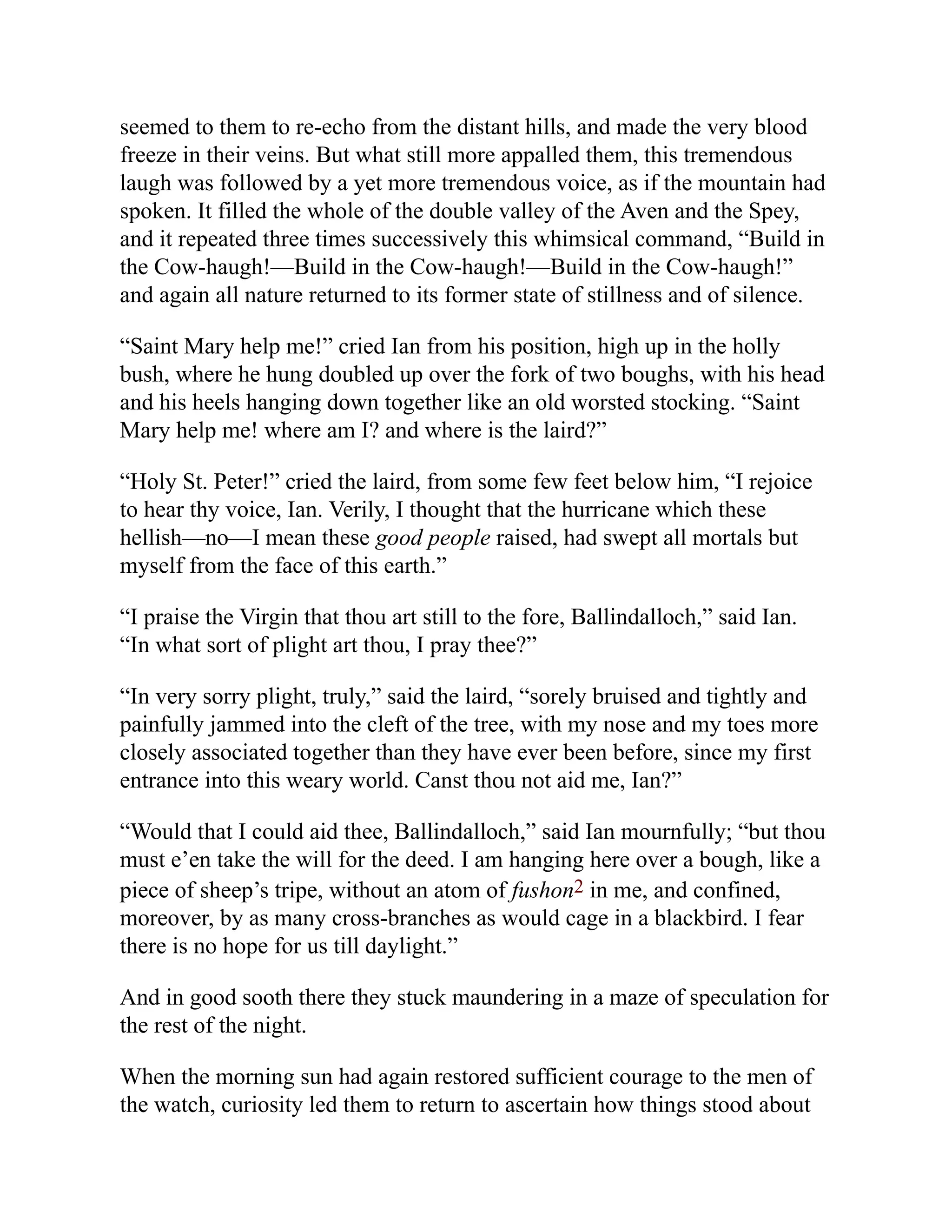 seemed to them to re-echo from the distant hills, and made the very blood
freeze in their veins. But what still more appalled them, this tremendous
laugh was followed by a yet more tremendous voice, as if the mountain had
spoken. It filled the whole of the double valley of the Aven and the Spey,
and it repeated three times successively this whimsical command, “Build in
the Cow-haugh!—Build in the Cow-haugh!—Build in the Cow-haugh!”
and again all nature returned to its former state of stillness and of silence.
“Saint Mary help me!” cried Ian from his position, high up in the holly
bush, where he hung doubled up over the fork of two boughs, with his head
and his heels hanging down together like an old worsted stocking. “Saint
Mary help me! where am I? and where is the laird?”
“Holy St. Peter!” cried the laird, from some few feet below him, “I rejoice
to hear thy voice, Ian. Verily, I thought that the hurricane which these
hellish—no—I mean these good people raised, had swept all mortals but
myself from the face of this earth.”
“I praise the Virgin that thou art still to the fore, Ballindalloch,” said Ian.
“In what sort of plight art thou, I pray thee?”
“In very sorry plight, truly,” said the laird, “sorely bruised and tightly and
painfully jammed into the cleft of the tree, with my nose and my toes more
closely associated together than they have ever been before, since my first
entrance into this weary world. Canst thou not aid me, Ian?”
“Would that I could aid thee, Ballindalloch,” said Ian mournfully; “but thou
must e’en take the will for the deed. I am hanging here over a bough, like a
piece of sheep’s tripe, without an atom of fushon2 in me, and confined,
moreover, by as many cross-branches as would cage in a blackbird. I fear
there is no hope for us till daylight.”
And in good sooth there they stuck maundering in a maze of speculation for
the rest of the night.
When the morning sun had again restored sufficient courage to the men of
the watch, curiosity led them to return to ascertain how things stood about
 