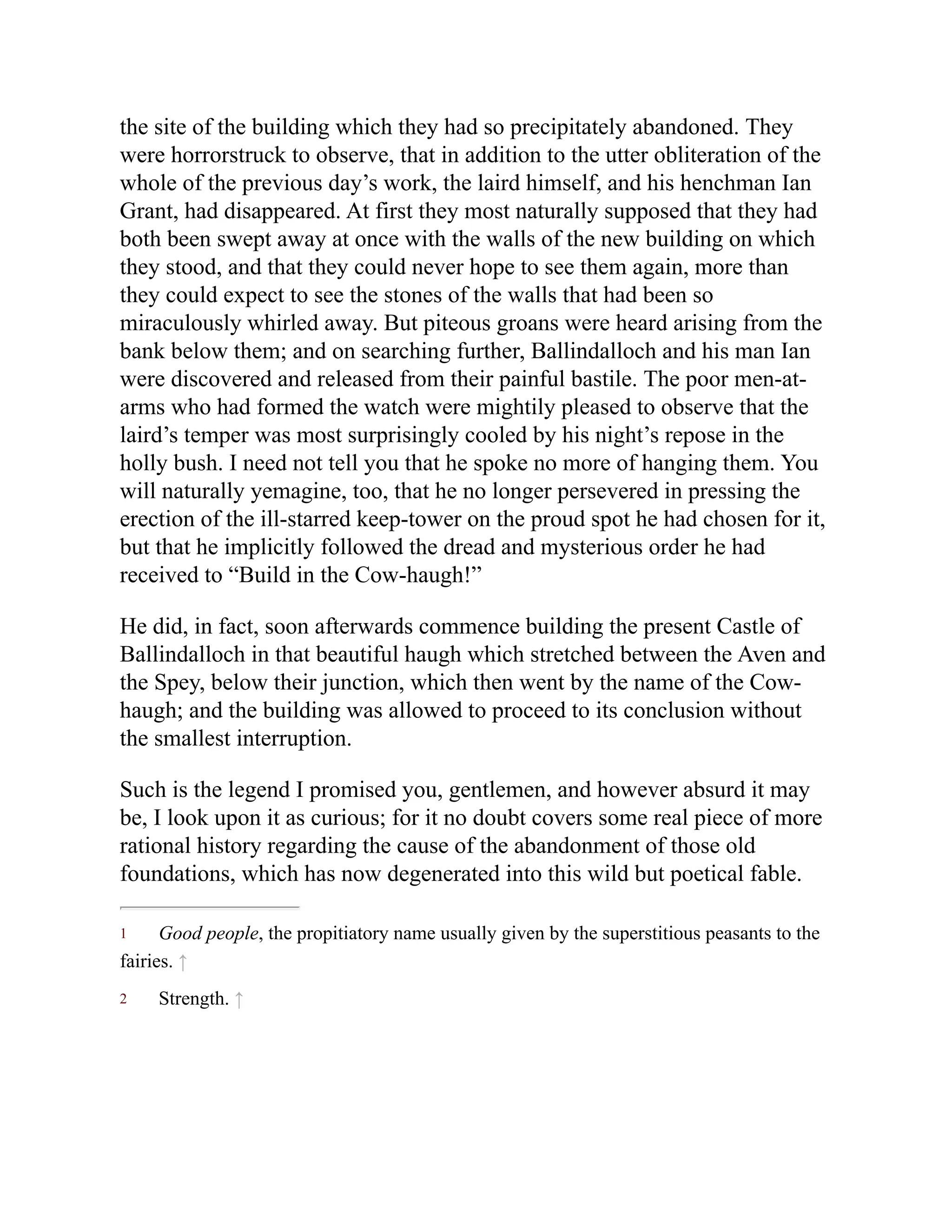 1
2
the site of the building which they had so precipitately abandoned. They
were horrorstruck to observe, that in addition to the utter obliteration of the
whole of the previous day’s work, the laird himself, and his henchman Ian
Grant, had disappeared. At first they most naturally supposed that they had
both been swept away at once with the walls of the new building on which
they stood, and that they could never hope to see them again, more than
they could expect to see the stones of the walls that had been so
miraculously whirled away. But piteous groans were heard arising from the
bank below them; and on searching further, Ballindalloch and his man Ian
were discovered and released from their painful bastile. The poor men-at-
arms who had formed the watch were mightily pleased to observe that the
laird’s temper was most surprisingly cooled by his night’s repose in the
holly bush. I need not tell you that he spoke no more of hanging them. You
will naturally yemagine, too, that he no longer persevered in pressing the
erection of the ill-starred keep-tower on the proud spot he had chosen for it,
but that he implicitly followed the dread and mysterious order he had
received to “Build in the Cow-haugh!”
He did, in fact, soon afterwards commence building the present Castle of
Ballindalloch in that beautiful haugh which stretched between the Aven and
the Spey, below their junction, which then went by the name of the Cow-
haugh; and the building was allowed to proceed to its conclusion without
the smallest interruption.
Such is the legend I promised you, gentlemen, and however absurd it may
be, I look upon it as curious; for it no doubt covers some real piece of more
rational history regarding the cause of the abandonment of those old
foundations, which has now degenerated into this wild but poetical fable.
Good people, the propitiatory name usually given by the superstitious peasants to the
fairies. ↑
Strength. ↑
 