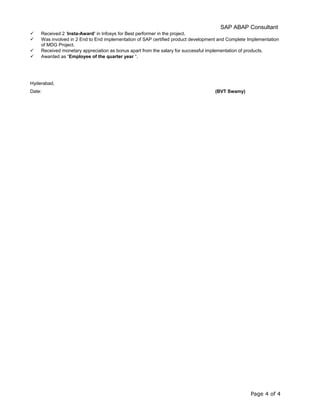 SAP ABAP Consultant
 Received 2 ‘Insta-Award’ in Infosys for Best performer in the project.
 Was involved in 2 End to End implementation of SAP certified product development and Complete Implementation
of MDG Project.
 Received monetary appreciation as bonus apart from the salary for successful implementation of products.
 Awarded as “Employee of the quarter year “.
Hyderabad,
Date: (BVT Swamy)
Page 4 of 4
 