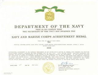 DEPARTMEl[T Or' TIIE }[AVY
THIS IS TO CERTIF"T THAT
THE SBCRETARY OF THE NAVY HAS AWARDED THE
NAITY AND MARI1VE CORPS ACHIEVEME1VT MEDAL
(GOLD STAR IN THIRD AWARD)
HOSPITAI, CORPSMAN SECOND CI,ASS PETTI OFTICER (FI,EET MARINE FORCE/EXIEDITIONARY WARFERE) iIOSEPH H. DAVIES
I]NITED STATES NAVY
FlOR
PROFESSIONAI, ACIIIEVEMEITT IN I:IE SUPERIOR PERFORMANCE OF EIS DUIIES EEII,E SERVING AS GEIIERAL DUTY CORPSI,IAN FOR MARITIME
EXPEDITIONAIY SECURIry SOUADRON fI{O FROM NOVEMBER 2OO? TO iTULY 2010. PETIY OFFICER DAVIES' INSPIRING LiEADERSI{IP AND
PERSONAI, INITIATM I{ERE tNSTRUti4BltAL lp TllE SUCCESS OF AllE SQITADROI ASROUGlI T1IO DEPIOYMENTS. A,s LiEAO l,l@ICAL PROVIDER
AND INSIROCIAR ]N SU?PORT OF SOuIIIERN PARTNERSTIIP STATION. lIE TRA]NED 250 PERSONIIEIJ FROM SEVEN SOIlrfl ATER]CAN COUNTRIES
IN COMBAT I,IFE SAVING SKII,LS. WEII.E DEPIOYED IIITTT COUMANDER, TASK CROUP 56.5I IIE PERSOIiIAITITY COORDINAAED 325 PATIENT
TRANSPORA MISSIONS. BY II]S EXCEPTIONAI, PROFESSIONAI,ISM, I]NRII,ENTING PERSE!'ERANCE, AND I,OYAI. DEVOTION 1) DTITY, PETTY
OFPICER DAVIES REFI,ECTED CREDIT UPON HIMSELF ANTD VPHELD TI{E EIqHEST SRADITIONS OF 11IE UNITED STATES NAVAI, SERVICE.
GIVEN THIS ].8TH FOR TlrE aE611ETA11Y9F THE NAy1'
D. T. EVANS, CDR, USN
COMMANDING OFFICER
MARTT TME EXPEDTTTONARY SECURTTY
SQUADRON TWO
I,]EU OF
TO
NAVSO l650/12 (REV 7-99)
DAY OF JULY 2O].0
 