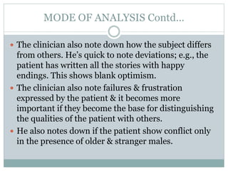 MODE OF ANALYSIS Contd…
 The clinician also note down how the subject differs
from others. He’s quick to note deviations; e.g., the
patient has written all the stories with happy
endings. This shows blank optimism.
 The clinician also note failures & frustration
expressed by the patient & it becomes more
important if they become the base for distinguishing
the qualities of the patient with others.
 He also notes down if the patient show conflict only
in the presence of older & stranger males.
 