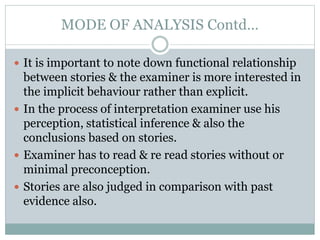 MODE OF ANALYSIS Contd…
 It is important to note down functional relationship
between stories & the examiner is more interested in
the implicit behaviour rather than explicit.
 In the process of interpretation examiner use his
perception, statistical inference & also the
conclusions based on stories.
 Examiner has to read & re read stories without or
minimal preconception.
 Stories are also judged in comparison with past
evidence also.
 