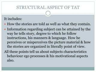 STRUCTURAL ASPECT OF TAT
It includes:
 How the stories are told as well as what they contain.
 Information regarding subject can be attained by the
way he tells story, degree to which he follow
instructions, his manners & language. How he
perceives or misperceives the picture material & how
the stories are organized in literally point of view.
All these points tell us about subjects characteristics
behaviour ego processes & his motivational aspects
also.
 