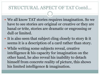 STRUCTURAL ASPECT OF TAT Contd…
 We all know TAT stories requires imagination. So we
have to see stories are original or creative or they are
banal or trite, stories are dramatic or engrossing or
dull or limited.
 It is also seen that subject cling closely to story & it
seems it is a description of a card rather than story.
 While writing some subjects reveal, creative
intelligence & his capacity for imagination on the
other hand, he also reveal his inability to detach
himself from concrete reality of picture, this shows
his limited intelligence & imagination.
 