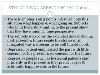 STRUCTURAL ASPECT OF TAT Contd…
 There is emphasis on 3 points, what led upto this
situation what happen & what going on. Subjects
who limit there story uniting to the present show
that they have minimal time perspective.
 The subjects who cover the extended time including
past, present & future create the stories in an
integrated way & it seems to be well turned novel.
 Depressed patient emphasized the past with little
concern for the present & no concern for the future.
 Repressive people such as hysterical patients stay
primarily in the present & they predict vague &
artificially happy events in the future.
 