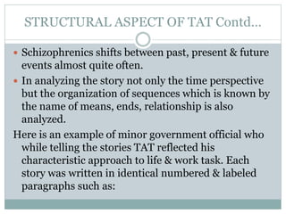 STRUCTURAL ASPECT OF TAT Contd…
 Schizophrenics shifts between past, present & future
events almost quite often.
 In analyzing the story not only the time perspective
but the organization of sequences which is known by
the name of means, ends, relationship is also
analyzed.
Here is an example of minor government official who
while telling the stories TAT reflected his
characteristic approach to life & work task. Each
story was written in identical numbered & labeled
paragraphs such as:
 