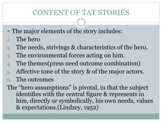 CONTENT OF TAT STORIES
 The major elements of the story includes:
1. The hero
2. The needs, strivings & characteristics of the hero.
3. The environmental forces acting on him.
4. The themes(press need outcome combination)
5. Affective tone of the story & of the major actors.
6. The outcomes
The “hero assumptions” is pivotal, in that the subject
identifies with the central figure & represents in
him, directly or symbolically, his own needs, values
& expectations.(Lindzey, 1952)
 