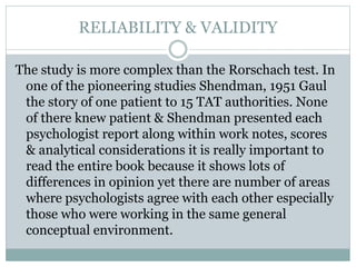 RELIABILITY & VALIDITY
The study is more complex than the Rorschach test. In
one of the pioneering studies Shendman, 1951 Gaul
the story of one patient to 15 TAT authorities. None
of there knew patient & Shendman presented each
psychologist report along within work notes, scores
& analytical considerations it is really important to
read the entire book because it shows lots of
differences in opinion yet there are number of areas
where psychologists agree with each other especially
those who were working in the same general
conceptual environment.
 