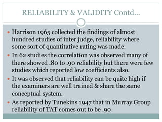 RELIABILITY & VALIDITY Contd…
 Harrison 1965 collected the findings of almost
hundred studies of inter judge, reliability where
some sort of quantitative rating was made.
 In 62 studies the correlation was observed many of
there showed .80 to .90 reliability but there were few
studies which reported low coefficients also.
 It was observed that reliability can be quite high if
the examiners are well trained & share the same
conceptual system.
 As reported by Tunekins 1947 that in Murray Group
reliability of TAT comes out to be .90
 