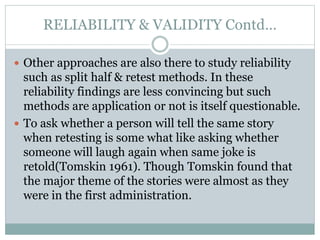 RELIABILITY & VALIDITY Contd…
 Other approaches are also there to study reliability
such as split half & retest methods. In these
reliability findings are less convincing but such
methods are application or not is itself questionable.
 To ask whether a person will tell the same story
when retesting is some what like asking whether
someone will laugh again when same joke is
retold(Tomskin 1961). Though Tomskin found that
the major theme of the stories were almost as they
were in the first administration.
 