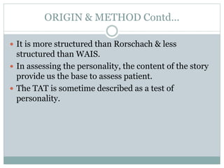 ORIGIN & METHOD Contd…
 It is more structured than Rorschach & less
structured than WAIS.
 In assessing the personality, the content of the story
provide us the base to assess patient.
 The TAT is sometime described as a test of
personality.
 