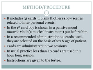 METHOD/PROCEDURE
 It includes 31 cards, 1 blank & others show scenes
related to inter personal events.
 In the 1st card boy is shown in a pensive mood
towards violin(a musical instrument) put before him.
 In a recommended administration 20 cards used,
they are selected on the basis of sex & age of patient.
 Cards are administered in two sessions.
 In usual practice less than 20 cards are used in 1
hour long session.
 Instructions are given to the testee.
 