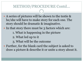 METHOD/PROCEDURE Contd…
 A series of pictures will be shown to the testie &
he/she will have to make story for each one. The
story should be dramatic & imaginative.
 In that story there must be 3 factors which are:
1. What is happening in the picture
2. What led up to it
3. What will be the outcome
 Further, for the blank card the subject is asked to
draw a picture & describe it or unite a story about it.
 