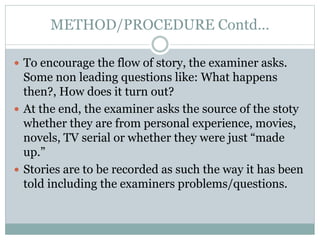 METHOD/PROCEDURE Contd…
 To encourage the flow of story, the examiner asks.
Some non leading questions like: What happens
then?, How does it turn out?
 At the end, the examiner asks the source of the stoty
whether they are from personal experience, movies,
novels, TV serial or whether they were just “made
up.”
 Stories are to be recorded as such the way it has been
told including the examiners problems/questions.
 