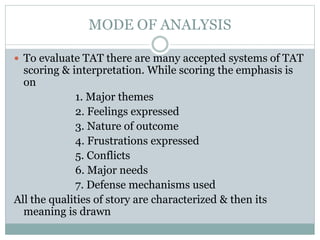 MODE OF ANALYSIS
 To evaluate TAT there are many accepted systems of TAT
scoring & interpretation. While scoring the emphasis is
on
1. Major themes
2. Feelings expressed
3. Nature of outcome
4. Frustrations expressed
5. Conflicts
6. Major needs
7. Defense mechanisms used
All the qualities of story are characterized & then its
meaning is drawn
 