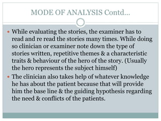 MODE OF ANALYSIS Contd…
 While evaluating the stories, the examiner has to
read and re read the stories many times. While doing
so clinician or examiner note down the type of
stories written, repetitive themes & a characteristic
traits & behaviour of the hero of the story. (Usually
the hero represents the subject himself)
 The clinician also takes help of whatever knowledge
he has about the patient because that will provide
him the base line & the guiding hypothesis regarding
the need & conflicts of the patients.
 