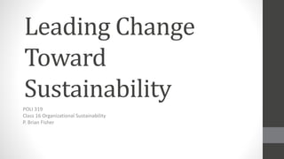 Leading Change
Toward
Sustainability
POLI 319
Class 16 Organizational Sustainability
P. Brian Fisher
 