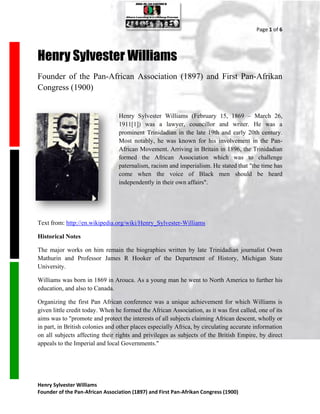Page 1 of 6




Henry Sylvester Williams
Founder of the Pan-African Association (1897) and First Pan-Afrikan
Congress (1900)


                                 Henry Sylvester Williams (February 15, 1869 – March 26,
                                 1911[1]) was a lawyer, councillor and writer. He was a
                                 prominent Trinidadian in the late 19th and early 20th century.
                                 Most notably, he was known for his involvement in the Pan-
                                 African Movement. Arriving in Britain in 1896, the Trinidadian
                                 formed the African Association which was to challenge
                                 paternalism, racism and imperialism. He stated that "the time has
                                 come when the voice of Black men should be heard
                                 independently in their own affairs".




Text from: http://en.wikipedia.org/wiki/Henry_Sylvester-Williams

Historical Notes

The major works on him remain the biographies written by late Trinidadian journalist Owen
Mathurin and Professor James R Hooker of the Department of History, Michigan State
University.

Williams was born in 1869 in Arouca. As a young man he went to North America to further his
education, and also to Canada.

Organizing the first Pan African conference was a unique achievement for which Williams is
given little credit today. When he formed the African Association, as it was first called, one of its
aims was to "promote and protect the interests of all subjects claiming African descent, wholly or
in part, in British colonies and other places especially Africa, by circulating accurate information
on all subjects affecting their rights and privileges as subjects of the British Empire, by direct
appeals to the Imperial and local Governments."




Henry Sylvester Williams
Founder of the Pan-African Association (1897) and First Pan-Afrikan Congress (1900)
 