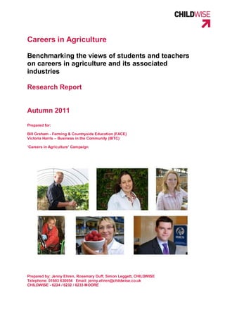 Careers in Agriculture

Benchmarking the views of students and teachers
on careers in agriculture and its associated
industries

Research Report


Autumn 2011

Prepared for:

Bill Graham - Farming & Countryside Education (FACE)
Victoria Harris – Business in the Community (BITC)

‘Careers in Agriculture’ Campaign




Prepared by: Jenny Ehren, Rosemary Duff, Simon Leggett, CHILDWISE
Telephone: 01603 630054 Email: jenny.ehren@childwise.co.uk
CHILDWISE - 6224 / 6232 / 6233 MOORE
 