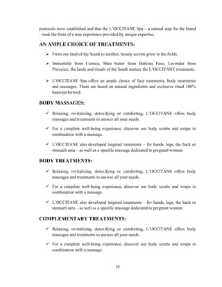 10
protocols were established and that the L‘OCCITANE Spa – a natural step for the brand
– took the form of a true experience provided by unique expertise.
AN AMPLE CHOICE OF TREATMENTS:
 From one land of the South to another, beauty secrets grow in the fields.
 Immortelle from Corsica, Shea butter from Burkina Faso, Lavender from
Provence, the lands and rituals of the South nurture the L‘OCCITANE treatments.
 L‘OCCITANE Spa offers an ample choice of face treatments, body treatments
and massages. There are based on natural ingredients and exclusive ritual 100%
hand-performed.
BODY MASSAGES:
 Relaxing, revitalizing, detoxifying or comforting, L‘OCCITANE offers body
massages and treatments to answer all your needs.
 For a complete well-being experience, discover our body scrubs and wraps in
combination with a massage.
 L‘OCCITANE also developed targeted treatments – for hands, legs, the back or
stomach area – as well as a specific massage dedicated to pregnant women.
BODY TREATMENTS:
 Relaxing, revitalizing, detoxifying or comforting, L‘OCCITANE offers body
massages and treatments to answer all your needs.
 For a complete well-being experience, discover our body scrubs and wraps in
combination with a massage.
 L‘OCCITANE also developed targeted treatments – for hands, legs, the back or
stomach area – as well as a specific massage dedicated to pregnant women.
COMPLEMENTARY TREATMENTS:
 Relaxing, revitalizing, detoxifying or comforting, L‘OCCITANE offers body
massages and treatments to answer all your needs.
 For a complete well-being experience, discover our body scrubs and wraps in
combination with a massage.
 