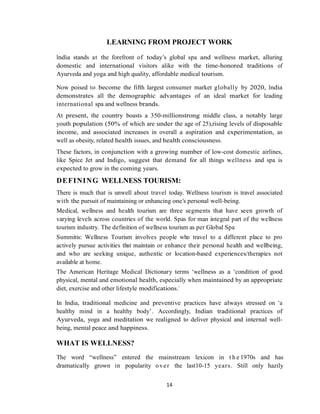 14
LEARNING FROM PROJECT WORK
India stands at the forefront of today‘s global spa and wellness market, alluring
domestic and international visitors alike with the time-honored traditions of
Ayurveda and yoga and high quality, affordable medical tourism.
Now poised to become the fifth largest consumer market globally by 2020, India
demonstrates all the demographic advantages of an ideal market for leading
international spa and wellness brands.
At present, the country boasts a 350-millionstrong middle class, a notably large
youth population (50% of which are under the age of 25),rising levels of disposable
income, and associated increases in overall a aspiration and experimentation, as
well as obesity, related health issues, and health consciousness.
These factors, in conjunction with a growing number of low-cost domestic airlines,
like Spice Jet and Indigo, suggest that demand for all things wellness and spa is
expected to grow in the coming years.
DEFINING WELLNESS TOURISM:
There is much that is unwell about travel today. Wellness tourism is travel associated
with the pursuit of maintaining or enhancing one‘s personal well-being.
Medical, wellness and health tourism are three segments that have seen growth of
varying levels across countries of the world. Spas for man integral part of the wellness
tourism industry. The definition of wellness tourism as per Global Spa
Summitis: Wellness Tourism involves people who travel to a different place to pro
actively pursue activities that maintain or enhance their personal health and wellbeing,
and who are seeking unique, authentic or location-based experiences/therapies not
available at home.
The American Heritage Medical Dictionary terms ‗wellness as a ‗condition of good
physical, mental and emotional health, especially when maintained by an appropriate
diet, exercise and other lifestyle modifications.‘
In India, traditional medicine and preventive practices have always stressed on ‗a
healthy mind in a healthy body‘. Accordingly, Indian traditional practices of
Ayurveda, yoga and meditation we realigned to deliver physical and internal well-
being, mental peace and happiness.
WHAT IS WELLNESS?
The word ―wellness‖ entered the mainstream lexicon in t h e 1970s and has
dramatically grown in popularity over the last10-15 years. Still only hazily
 