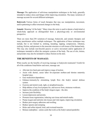 19
Massage: The application of soft-tissue manipulation techniques to the body, generally
intended to reduce stress and fatigue while improving circulation. The many variations of
massage account for several different techniques.
Bodywork: Various forms of touch therapies that may use manipulation, movement,
and/or patterning to affect structural changes to the body.
Somatic: Meaning ―of the body.‖ Many times this term is used to denote a body/mind or
whole-body approach as distinguished from a physiology-only or environmental
perspective.
There are more than 250 variations of massage, bodywork, and somatic therapies and
many practitioners utilize multiple techniques. The application of these techniques may
include, but is not limited to, stroking, kneading, tapping, compression, vibration,
rocking, friction, and pressure to the muscular structure or soft tissues of the human body.
This may also include non-forceful passive or active movement and/or application of
techniques intended to affect the energetic systems of the body. The use of oils, lotions,
and powders may also be included to reduce friction on the skin.
THE BENEFITS OF MASSAGE:
What exactly are the benefits of receiving massage or bodywork treatments? Useful for
all of the conditions listed below and more, massage can:
 Alleviate low-back pain and improve range of motion.
 Assist with shorter, easier labor for expectant mothers and shorten maternity
hospital stays.
 Ease medication dependence.
 Enhance immunity by stimulating lymph flow—the body's natural defense
system.
 Exercise and stretch weak, tight, or atrophied muscles.
 Help athletes of any level prepare for, and recover from, strenuous workouts.
 Improve the condition of the body's largest organ—the skin.
 Increase joint flexibility.
 Lessen depression and anxiety.
 Promote tissue regeneration, reducing scar tissue and stretch marks.
 Pump oxygen and nutrients into tissues and vital organs, improving circulation.
 Reduce post-surgery adhesions and swelling.
 Reduce spasms and cramping.
 Relax and soften injured, tired, and overused muscles.
 Release endorphins—amino acids that work as the body's natural painkiller.
 