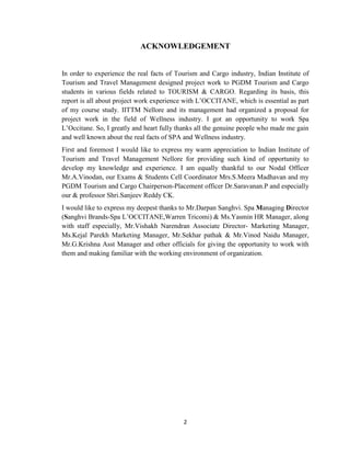 2
ACKNOWLEDGEMENT
In order to experience the real facts of Tourism and Cargo industry, Indian Institute of
Tourism and Travel Management designed project work to PGDM Tourism and Cargo
students in various fields related to TOURISM & CARGO. Regarding its basis, this
report is all about project work experience with L‘OCCITANE, which is essential as part
of my course study. IITTM Nellore and its management had organized a proposal for
project work in the field of Wellness industry. I got an opportunity to work Spa
L‘Occitane. So, I greatly and heart fully thanks all the genuine people who made me gain
and well known about the real facts of SPA and Wellness industry.
First and foremost I would like to express my warm appreciation to Indian Institute of
Tourism and Travel Management Nellore for providing such kind of opportunity to
develop my knowledge and experience. I am equally thankful to our Nodal Officer
Mr.A.Vinodan, our Exams & Students Cell Coordinator Mrs.S.Meera Madhavan and my
PGDM Tourism and Cargo Chairperson-Placement officer Dr.Saravanan.P and especially
our & professor Shri.Sanjeev Reddy CK.
I would like to express my deepest thanks to Mr.Darpan Sanghvi. Spa Managing Director
(Sanghvi Brands-Spa L‘OCCITANE,Warren Tricomi) & Ms.Yasmin HR Manager, along
with staff especially, Mr.Vishakh Narendran Associate Director- Marketing Manager,
Ms.Kejal Parekh Marketing Manager, Mr.Sekhar pathak & Mr.Vinod Naidu Manager,
Mr.G.Krishna Asst Manager and other officials for giving the opportunity to work with
them and making familiar with the working environment of organization.
 