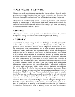 21
TYPES OF MASSAGE & BODYWORK:
Massage, bodywork, and somatic therapies are often complex mixtures of holistic healing
practices involving physical, emotional and spiritual components. The definitions that
follow provide only brief explanations of many of the techniques currently in practice.
These definitions have been compiled from a wide variety of sources. While some were
supplied by the developer of the technique, others were supplied by associations and
educational institutions involved with the individual technique. Still others are a blending
of information gleaned from several sources.
AHYANGAB:
Abhyanga, or oil massage, is an Ayurveda external treatment where one, two, or more
therapists use massage and aromatic herbal oils to bring balance to the body.
ACUPRESSURE:
Acupressure is an ancient healing art that uses the fingers to press key points on the
surface of the skin to stimulate the body‘s natural self-curative abilities. When these
points are pressed, they release muscular tension and promote the circulation of blood
and the body‘s life force (sometimes known as qi or chi) to aid healing. Acupuncture and
acupressure use the same points, but acupuncture employs needles, while acupressure
uses the gentle, but firm pressure of hands and feet. Acupressure continues to be the most
effective method for self-treatment of tension-related ailments by using the power and
sensitivity of the human hand. Acupressure can be effective in helping relieve headaches,
eye strain, sinus problems, neck pain, backaches, arthritis, muscle aches, tension due to
stress, ulcer pain, menstrual cramps, lower backaches, constipation, and indigestion. Self-
acupressure can also be used to relieve anxiety and improve sleep. There are also great
advantages to using acupressure as a way to balance the body and maintain good health.
The healing touch of acupressure reduces tension, increases circulation, and enables the
body to relax deeply. By relieving stress, acupressure strengthens resistance to disease
and promotes wellness. In acupressure, local symptoms are considered an expression of
the condition of the body as a whole. A tension headache, for instance, may be rooted in
the shoulder and neck area. Thus, acupressure focuses on relieving pain and discomfort,
as well as responding to tension, before it develops into a disease—before the
constrictions and imbalances can do further damage. The origins of acupressure are as
ancient as the instinctive impulse to hold your forehead or temples when you have a
headache. Everyone at one time or another has used their hands spontaneously to hold
tense or painful places on the body. More than five thousand years ago, the Chinese
discovered that pressing certain points on the body relieved pain where it occurred and
 