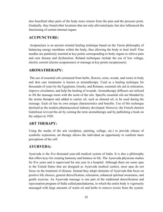 22
also benefited other parts of the body more remote from the pain and the pressure point.
Gradually, they found other locations that not only alleviated pain, but also influenced the
functioning of certain internal organs
ACUPUNCTURE:
Acupuncture is an ancient oriental healing technique based on the Taoist philosophy of
balancing energy meridians within the body, thus allowing the body to heal itself. Fine
needles are painlessly inserted at key points corresponding to body organs to relieve pain
and cure disease and dysfunction. Related techniques include the use of low voltage,
electric current (electro acupuncture) or massage at key points (acupressure).
AROMATHERAPY:
The use of essential oils (extracted from herbs, flowers, resin, woods, and roots) in body
and skin care treatments is known as aromatherapy. Used as a healing technique for
thousands of years by the Egyptians, Greeks, and Romans, essential oils aid in relaxation,
improve circulation, and help the healing of wounds. Aromatherapy diffusers are utilized
to fill the massage room with the scent of the oils. Specific essential oils are blended by
the aroma therapist and added to carrier oil, such as almond oil, to be used during the
massage. Each oil has its own unique characteristics and benefits. Use of this technique
declined as the modern pharmaceutical industry developed. However, the French chemist
Gattefossé revived the art by coining the term aromatherapy and by publishing a book on
the subject in 1928.
ART THERAPY:
Using the media of the arts (sculpture, painting, collage, etc.) to provide release of
symbolic expression, art therapy allows the individual an opportunity to confront inner
perceptions of the self.
AYURVEDA:
Ayurveda is the five thousand year-old medical system of India. It is also a philosophy
that offers keys for creating harmony and balance in life. The Ayurveda physician studies
for five years and is supervised for one year in a hospital. Although there are some spas
in the United States that are designed as Ayurveda medical centers, most spas do not
focus on the treatment of disease. Instead they adopt elements of Ayurveda that focus on
positive life choices, general detoxification, relaxation, enhanced spiritual awareness, and
gentle exercise. An Ayurveda massage is one part of the traditional detoxification and
rejuvenation program of India called panchakarma, in which the entire body is vigorously
massaged with large amounts of warm oil and herbs to remove toxins from the system.
 