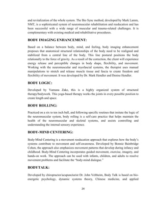 24
and revitalization of the whole system. The Bio Sync method, developed by Mark Lamm,
NMT, is a sophisticated system of neuromuscular rehabilitation and reeducation and has
been successful with a wide range of muscular and trauma-related challenges. It is
complementary with existing medical and rehabilitative procedures.
BODY IMAGING ENHANCEMENT:
Based on a balance between body, mind, and feeling, body imaging enhancement
proposes that anatomical structural relationships of the body need to be realigned and
stabilized from a central line of the body. This line postural positions the body
relationally to the force of gravity. As a result of the correction, the client will experience
energy release and perceptible changes in body shape, flexibility, and movement.
Working with the neuromuscular and myofascial systems, the therapist uses manual
manipulations to stretch and release muscle tissue and fascia to create freedom and
flexibility of movement. It was developed by Dr. Mark Hendler and Denise Hendler.
BODY LOGIC:
Developed by Yamuna Zake, this is a highly organized system of structural
therapy/bodywork. This yoga-based therapy works the joints in every possible position to
create length and space.
BODY ROLLING:
Practiced on a six to ten inch ball, and following specific routines that imitate the logic of
the neuromuscular system, body rolling is a self-care practice that helps maintain the
health of the neuromuscular and skeletal systems, and assists controlling and
understanding the internal sensory experience.
BODY-MIND CENTERING:
Body-Mind Centering is a movement reeducation approach that explores how the body‘s
systems contribute to movement and self-awareness. Developed by Bonnie Bainbridge
Cohen, the approach also emphasizes movement patterns that develop during infancy and
childhood. Body-Mind Centering incorporates guided movement, exercise, imagery, and
hands-on work. The approach can be used with infants, children, and adults to resolve
movement problems and facilitate the ―body-mind dialogue.‖
BODYTALK:
Developed by chiropractor/acupuncturist Dr. John Veltheim, Body Talk is based on bio-
energetic psychology, dynamic systems theory, Chinese medicine, and applied
 