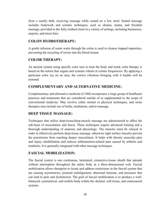 26
from a nearby bath, receiving massage while seated on a low stool. Seated massage
includes bodywork and somatic techniques, such as shiatsu, amma, and Swedish
massage, provided to the fully clothed client in a variety of settings, including businesses,
airports, and street fairs.
COLON HYDROTHERAPY:
A gentle infusion of warm water through the colon is used to cleanse trapped impurities,
preventing the recycling of toxins into the blood stream.
COLOR THERAPY:
An ancient system using specific color rays to treat the body and mind, color therapy is
based on the notion that organs and systems vibrate at certain frequencies. By applying a
particular color ray on an area, the correct vibration--bringing with it health--will be
restored.
COMPLEMENTARY AND ALTERNATIVE MEDICINE:
Complementary and alternative medicine (CAM) incorporates a large group of healthcare
practices and treatments that are considered outside of or supplemental to the scope of
conventional medicine. May involve either mental or physical techniques, and some
therapies may include use of herbs, meditation, and/or massage.
DEEP TISSUE MASSAGE:
Techniques that utilize deep-tissue/deep-muscle massage are administered to affect the
sub-layer of musculature and fascia. These techniques require advanced training and a
thorough understanding of anatomy and physiology. The muscles must be relaxed in
order to effectively perform deep-tissue massage, otherwise tight surface muscles prevent
the practitioner from reaching deeper musculature. It helps with chronic muscular pain
and injury rehabilitation and reduces inflammation-related pain caused by arthritis and
tendinitis. It is generally integrated with other massage techniques.
FASCIAL MOBILIZATION:
The fascial system is one continuous, laminated, connective-tissue sheath that spreads
without interruption throughout the entire body in a three-dimensional web. Fascial
mobilization allows therapists to locate and address restrictions in the fascial system that
are causing asymmetries, postural malalignment, abnormal tensions, and pressures that
can lead to pain and dysfunction. The goal of fascial mobilization is to produce a well-
balanced, symmetrical, and mobile body within the skeletal, soft-tissue, and craniosacral
systems.
 