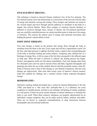 27
FIVE-ELEMENT SHIATSU:
This technique is based on classical Chinese medicine‘s law of the five elements. The
five-element system views the human body as a microcosm of the universe with the tides
of energy and emotions waxing and waning. These energies and emotions are stored in
the visceral organs and move through specific pathways or meridians in the body in a
regular and cyclical fashion. When these energies or emotions become blocked, or
deficient or excessive through stress, trauma, or disease, the five-element practitioner
may use carefully controlled pressure on certain meridian points to help move the energy
or emotions. This restores the natural cycle of energy and emotional movement, thus
helping the person‘s natural ability to heal.
FOOT ZONE THERAPY:
Foot zone therapy is based on the premise that energy flows through the body in
meridians from the brain to the feet. Every organ and cell has a representative point. On
the foot, and when pressure is applied, the brain sends a signal to the corresponding part
of the body to facilitate healing and restore balance. Temporary pain, defined also as a
blockage of energy flow, is felt on areas of the foot that correspond to the affected organ
or body part. When the pain is relieved or reduced, the healing process has begun.
Positive and apparent results are felt almost immediately. Foot zone therapy dates back
five thousand years and was used in ancient China and India. Egyptian hieroglyphs and
paintings also show the use of this method. But not until the twentieth century, when Dr.
Erdal of Norway used a form of this therapy to cure himself of paralysis, did foot zone
therapy get rediscovered. After more than twenty years of intensive clinical research,
Erdal has codified his findings into a medical science widely respected throughout
Europe.
HOMEOPATHY:
Alternative healing method developed into a system by Samuel Hahnemann in the late
1700s, and based on a ―like cures like‖ principle--that is, if a substance can cause
symptoms in a healthy person, and then it can stimulate self-healing of similar symptoms
in a sick person. Clients are given minute amounts of natural substances to stimulate the
body to cure itself. When these nontoxic substances are properly administered for an
individual‘s unique symptoms, they can be safely used by infants, children, and adults.
There are no known or suspected contraindications or drug interactions between
homeopathic and conventional medicines.
 