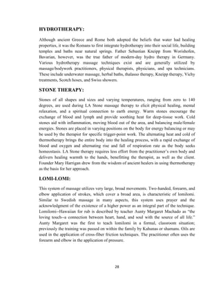 28
HYDROTHERAPY:
Although ancient Greece and Rome both adopted the beliefs that water had healing
properties, it was the Romans to first integrate hydrotherapy into their social life, building
temples and baths near natural springs. Father Sebastian Kneipp from Worishofen,
Bavarian, however, was the true father of modern-day hydro therapy in Germany.
Various hydrotherapy massage techniques exist and are generally utilized by
massage/bodywork practitioners, physical therapists, physicians, and spa technicians.
These include underwater massage, herbal baths, thalasso therapy, Kneipp therapy, Vichy
treatments, Scotch hoses, and Swiss showers.
STONE THERAPY:
Stones of all shapes and sizes and varying temperatures, ranging from zero to 140
degrees, are used during LA Stone massage therapy to elicit physical healing, mental
relaxation, and a spiritual connection to earth energy. Warm stones encourage the
exchange of blood and lymph and provide soothing heat for deep-tissue work. Cold
stones aid with inflammation, moving blood out of the area, and balancing male/female
energies. Stones are placed in varying positions on the body for energy balancing or may
be used by the therapist for specific trigger-point work. The alternating heat and cold of
thermotherapy brings the entire body into the healing process, with a rapid exchange of
blood and oxygen and alternating rise and fall of respiration rate as the body seeks
homeostasis. LA Stone therapy requires less effort from the practitioner‘s own body and
delivers healing warmth to the hands, benefitting the therapist, as well as the client.
Founder Mary Harrigan drew from the wisdom of ancient healers in using thermotherapy
as the basis for her approach.
LOMI-LOMI:
This system of massage utilizes very large, broad movements. Two-handed, forearm, and
elbow application of strokes, which cover a broad area, is characteristic of lomilomi.
Similar to Swedish massage in many aspects, this system uses prayer and the
acknowledgment of the existence of a higher power as an integral part of the technique.
Lomilomi--Hawaiian for rub is described by teacher Aunty Margaret Machado as ―the
loving touch--a connection between heart, hand, and soul with the source of all life.‖
Aunty Margaret was the first to teach lomilomi in a formal, classroom situation;
previously the training was passed on within the family by Kahunas or shamans. Oils are
used in the application of cross-fiber friction techniques. The practitioner often uses the
forearm and elbow in the application of pressure.
 