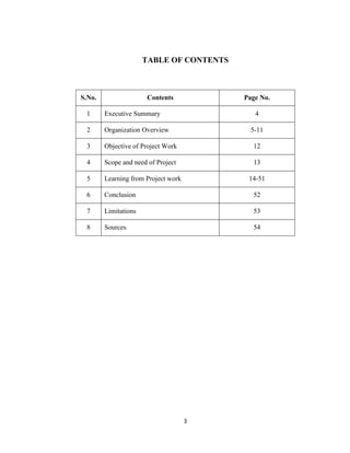 3
TABLE OF CONTENTS
S.No. Contents Page No.
1 Executive Summary 4
2 Organization Overview 5-11
3 Objective of Project Work 12
4 Scope and need of Project 13
5 Learning from Project work 14-51
6 Conclusion 52
7 Limitations 53
8 Sources 54
 